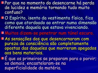 Por que no momento do desencarne há perda
de lucidez e memória tornando tudo muito
confuso?
O Espírito, isento da vestimenta física, fica
como que atordoado ao entrar numa dimensão
diferente daquela que estava vivenciando.
Muitos dizem-se penetrar num túnel escuro.
As sensações dos que desencarnaram com
pureza de consciência são completamente
opostas das daqueles que morreram apegados
aos bens materiais.
É que os primeiros se preparam para o porvir;
os demais, encastelaram-se na
superficialidade da matéria.
 