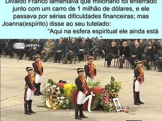 Divaldo Franco lamentava que milionário foi enterrado
   junto com um carro de 1 milhão de dólares, e ele
    passava por sérias dificuldades financeiras; mas
Joanna(espírito) disse ao seu tutelado:
                “Aqui na esfera espiritual ele ainda está
                     andando a pé.”
 