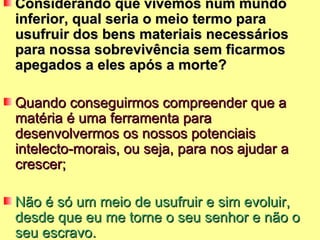 Considerando que vivemos num mundo
inferior, qual seria o meio termo para
usufruir dos bens materiais necessários
para nossa sobrevivência sem ficarmos
apegados a eles após a morte?

Quando conseguirmos compreender que a
matéria é uma ferramenta para
desenvolvermos os nossos potenciais
intelecto-morais, ou seja, para nos ajudar a
crescer;

Não é só um meio de usufruir e sim evoluir,
desde que eu me torne o seu senhor e não o
seu escravo.
 