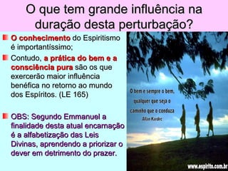 O que tem grande influência na
     duração desta perturbação?
O conhecimento do Espiritismo
é importantíssimo;
Contudo, a prática do bem e a
consciência pura são os que
exercerão maior influência
benéfica no retorno ao mundo
dos Espíritos. (LE 165)

OBS: Segundo Emmanuel a
finalidade desta atual encarnação
é a alfabetização das Leis
Divinas, aprendendo a priorizar o
dever em detrimento do prazer.
 