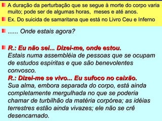 A duração da perturbação que se segue à morte do corpo varia
muito; pode ser de algumas horas, meses e até anos.
Ex. Do suicida de samaritana que está no Livro Ceu e Inferno

...... Onde estais agora?

R.: Eu não sei... Dizei-me, onde estou.
Estais numa assembléia de pessoas que se ocupam
de estudos espíritas e que são benevolentes
convosco.
R.: Dizei-me se vivo... Eu sufoco no caixão.
Sua alma, embora separada do corpo, está ainda
completamente mergulhada no que se poderia
chamar de turbilhão da matéria corpórea; as idéias
terrestres estão ainda vivazes; ele não se crê
desencarnado.
 