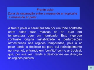Frente polar
Zona de separação entre a massa de ar tropical e
a massa de ar polar.


A frente polar é caracterizada por um forte contraste
entre estas duas massas de ar, quer em
temperatura quer em humidade. Este vigoroso
contraste origina instabilidade e perturbações
atmosféricas nas regiões temperadas, pois o ar
polar tende a deslocar-se para sul (principalmente
no Inverno), entrando em “conflito” com o ar tropical,
que, por sua vez, tende a deslocar-se em direcção
às regiões polares.
 