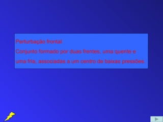 Perturbação frontal
Conjunto formado por duas frentes, uma quente e
uma fria, associadas a um centro de baixas pressões.
 