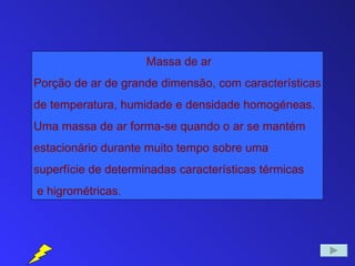 Massa de ar
Porção de ar de grande dimensão, com características
de temperatura, humidade e densidade homogéneas.
Uma massa de ar forma-se quando o ar se mantém
estacionário durante muito tempo sobre uma
superfície de determinadas características térmicas
e higrométricas.
 