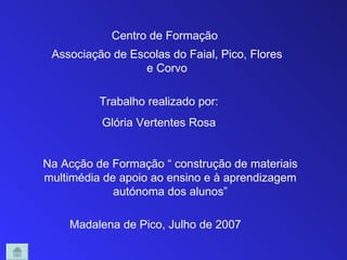 Centro de Formação
 Associação de Escolas do Faial, Pico, Flores
                  e Corvo

          Trabalho realizado por:
          Glória Vertentes Rosa


Na Acção de Formação “ construção de materiais
multimédia de apoio ao ensino e à aprendizagem
             autónoma dos alunos”

    Madalena de Pico, Julho de 2007
 