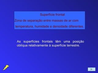 Superfície frontal
Zona de separação entre massas de ar com
temperatura, humidade e densidade diferentes.



 As superfícies frontais têm uma posição
 oblíqua relativamente à superfície terrestre.
 