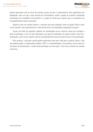 www.psicologia.com.pt
Documento produzido em 26-06-2008




         poderá apresentar será ao nível da amostra, já que ela não é representativa nem significativa da
         população, uma vez que é uma amostra de conveniência, sendo o grupo de controlo constituído
         unicamente por estudantes universitários e o grupo de clínico por sujeitos que se encontram em
         acompanhamento numa associação.
            Sugere-se que em estudos futuros, a amostra seja mais alargada, tanto no grupo clínico como
         no de controlo, mais representativa e mais passível de ser extrapolada à população em geral.
            Assim, em título de sugestão, poderão ser introduzidas novas variáveis como por exemplo o
         grau da patologia, se faz ou não medicação, que tipo de medicação, há quanto tempo é que faz a
         medicação, assim como estudar o tipo de acompanhamento que terá maior sucesso nesta patologia.
             Para concluir, o presente estudo poderá apresentar uma mais valia para a prática clínica, visto
         que poderá ajudar a compreender melhor a POC e a sintomatologia a ela inerente, assim como ser
         um ponto de partida para o estudo desta patologia no nosso país, visto haver carência de estudos
         nesta área.




         Natacha Sofia Redol                                                                           10/29
 