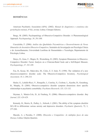 www.psicologia.com.pt
Documento produzido em 26-06-2008




             REFERÊNCIAS



             American Psychiatric Association (APA). (2002). Manual de diagnóstico e estatística das
         perturbações mentais, 4ª Ed., revista. Lisboa: Climepsi Editores.

            Burgy, M. (2005). Psychopatology of Obsessive-Compulsive Disorder: A Phenomenological
         Approach. Psychopatology, 38, 291-300.

             Craveirinha, F. (2006). Análise das Qualidades Psicométricas e Desenvolvimento de Novas
         Dimensões do Inventário Obsessivo-Compulsivo. Seminário de Investigação em Psicologia Clínica
         e do Aconselhamento, Universidade Lusófona de Humanidades e Tecnologia, Departamento de
         Psicologia, Lisboa.

            Denys, D., Geus, F., Megen, H., Westenberg, H. (2003). Symptom Dimensions in Obsessive-
         Compulsive Disorder: Factor Analysis on a Clinician-Rated Scale and a Self-Report Measure.
         Psychopatology, 37, 181-189.

            Foa, B., Kozac, M., Slakovskis, M., Coles, E. E Amir, N. (1998). The validation of a new
         obsessive-compulsive disorder scale: The Obsessive-Compulsive Inventory. Psychological
         Assessment, 10, 3, 206-214.

             Hasler, G., LaSalle-Ricci, V., Ronquillo, J., Crawley, S., Cochran, L., Kazuba, D., Greenberg,
         B., Murphy, D. (2005). Obsessive-compulsive disorder symptom dimensions show specific
         relationships to psychiatric comorbidity. Psychiatry Reserarch, 135, 121-132.

            Heyman, I., Mataix-Cols, D., & Fineberg, N. (2006). Obsessive-compulsive disorder. Bmj
         Journal, 333, 424-429.

            Kennedy, B., Morris, R., Pedley, L., Schwab, J. (2001). The ability of the symptom checklist
         SCL-90 to differentiate various anxiety and depressive disorders. Psychiatric Quarterly, 72, 3,
         277-288.

            Macedo, A. e Pocinho, F. (2000). Obsessões e Compulsões: As múltiplas faces de uma
         Doença. Lisboa: Edições Quarteto.




         Natacha Sofia Redol                                                                          11/29
 