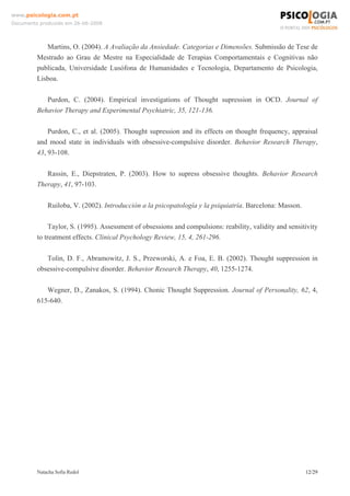 www.psicologia.com.pt
Documento produzido em 26-06-2008




            Martins, O. (2004). A Avaliação da Ansiedade. Categorias e Dimensões. Submissão de Tese de
         Mestrado ao Grau de Mestre na Especialidade de Terapias Comportamentais e Cognitivas não
         publicada, Universidade Lusófona de Humanidades e Tecnologia, Departamento de Psicologia,
         Lisboa.

            Purdon, C. (2004). Empirical investigations of Thought supression in OCD. Journal of
         Behavior Therapy and Experimental Psychiatric, 35, 121-136.

             Purdon, C., et al. (2005). Thought supression and its effects on thought frequency, appraisal
         and mood state in individuals with obsessive-compulsive disorder. Behavior Research Therapy,
         43, 93-108.

            Rassin, E., Diepstraten, P. (2003). How to supress obsessive thoughts. Behavior Research
         Therapy, 41, 97-103.

             Ruiloba, V. (2002). Introducción a la psicopatología y la psiquiatría. Barcelona: Masson.

              Taylor, S. (1995). Assessment of obsessions and compulsions: reability, validity and sensitivity
         to treatment effects. Clinical Psychology Review, 15, 4, 261-296.

            Tolin, D. F., Abramowitz, J. S., Przeworski, A. e Foa, E. B. (2002). Thought suppression in
         obsessive-compulsive disorder. Behavior Research Therapy, 40, 1255-1274.

            Wegner, D., Zanakos, S. (1994). Chonic Thought Suppression. Journal of Personality, 62, 4,
         615-640.




         Natacha Sofia Redol                                                                             12/29
 
