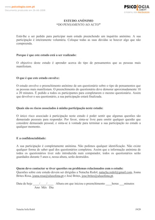 www.psicologia.com.pt
Documento produzido em 26-06-2008




                                           ESTUDO ANÓNIMO
                                       “DO PENSAMENTO AO ACTO”


         Está-lhe a ser pedido para participar num estudo preenchendo um inquérito anónimo. A sua
         participação é inteiramente voluntária. Coloque todas as suas dúvidas se houver algo que não
         compreenda.


         Porque é que este estudo está a ser realizado:

         O objectivo deste estudo é aprender acerca do tipo de pensamentos que as pessoas mais
         manifestam.


         O que é que este estudo envolve:

         O estudo envolve o preenchimento anónimo de um questionário sobre o tipo de pensamentos que
         as pessoas mais manifestam. O preenchimento do questionário deve demorar aproximadamente 10
         a 20 minutos. É pedido a todos os participantes para completarem o mesmo questionário. Assim
         que devolver o seu questionário, a sua participação estará finalizada.


         Quais são os riscos associados à minha participação neste estudo:

         O único risco associado à participação neste estudo é poder sentir que algumas questões são
         demasiado pessoais para responder. Por favor, sinta-se livre para omitir qualquer questão que
         considere demasiado pessoal, e sinta-se à vontade para terminar a sua participação no estudo a
         qualquer momento.


         E a confidencialidade:

         A sua participação é completamente anónima. Não pedimos qualquer identificação. Não existe
         qualquer forma de saber qual dos questionários completou. Assim que a informação anónima de
         todos os questionários tiver sido introduzida num computador, todos os questionários serão
         guardados durante 5 anos e, nessa altura, serão destruídos.


         Quem devo contactar se tiver questões ou problemas relacionados com o estudo:
         Questões sobre este estudo devem ser dirigidas a Natacha Redol, natacha.redol@gmail.com, Joana
         Brites Rosa, joana.rosa@ulusofona.pt e José Brites, jose.brites@ulusofona.pt.

         Data de hoje ____/____/____ Altura em que iniciou o preenchimento ____horas ___minutos
                       Ano Mês Dia




         Natacha Sofia Redol                                                                      19/29
 