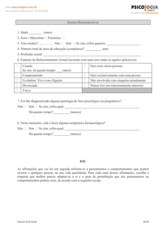 www.psicologia.com.pt
Documento produzido em 26-06-2008




                                              DADOS DEMOGRÁFICOS


         1. Idade ________ (anos)
         2. Sexo : Masculino ⁭ Feminino ⁪
         3. Tem irmãos? ………….. Não ⁪ Sim ⁪ Se sim, refira quantos: ____________________
         4. Número total de anos de educação (completos)? __________ anos
         5. Profissão actual: ___________________________________________________________
         6. Estatuto do Relacionamento Actual (assinale com uma cruz todas as opções aplicáveis):
        ⁪     Casado                                      ⁪    Saio com várias pessoas
              Se sim, há quanto tempo: ___ (anos)
        ⁪     Comprometido                                ⁪    Saio exclusivamente com uma pessoa
        ⁪     Co-habito/ Vivo com Alguém                  ⁪    Não envolvido com ninguém actualmente
        ⁪     Divorciado                                  ⁪    Nunca tive um relacionamento amoroso
        ⁪     Viúvo


         7. Foi-lhe diagnosticado alguma patologia do foro psicológico ou psiquiátrico?
         Não ⁪ Sim ⁪ Se sim, refira qual: _____________________________________________
                    Há quanto tempo?__________ (meses)


         8. Neste momento, está a fazer alguma terapêutica farmacológica?
         Não ⁪ Sim ⁪ Se sim, refira qual: _____________________________________________
                    Há quanto tempo?__________ (meses)




                                                       IOC

         As afirmações que vai ler em seguida referem-se a pensamentos e comportamentos que podem
         ocorrer a qualquer pessoa, na sua vida quotidiana. Para cada uma dessas afirmações, escolha a
         resposta que melhor parece adaptar-se a si e o grau de perturbação que tais pensamentos ou
         comportamentos podem criar, de acordo com a seguinte escala:




         Natacha Sofia Redol                                                                        20/29
 