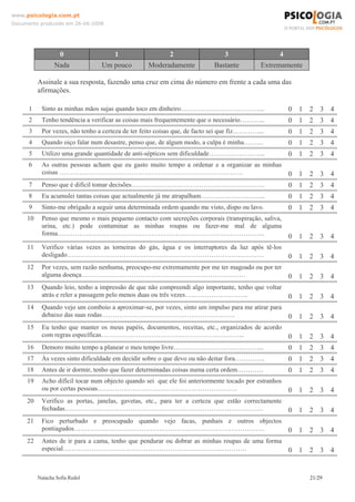 www.psicologia.com.pt
Documento produzido em 26-06-2008




                    0                 1                   2                    3                  4
                 Nada            Um pouco         Moderadamente            Bastante         Extremamente

          Assinale a sua resposta, fazendo uma cruz em cima do número em frente a cada uma das
          afirmações.

      1    Sinto as minhas mãos sujas quando toco em dinheiro………………………………...                          0 1 2 3 4
      2    Tenho tendência a verificar as coisas mais frequentemente que o necessário………...           0 1 2 3 4
      3    Por vezes, não tenho a certeza de ter feito coisas que, de facto sei que fiz…………...        0 1 2 3 4
      4    Quando oiço falar num desastre, penso que, de algum modo, a culpa é minha………               0 1 2 3 4
      5    Utilizo uma grande quantidade de anti-sépticos sem dificuldade……………………..                   0 1 2 3 4
      6    As outras pessoas acham que eu gasto muito tempo a ordenar e a organizar as minhas
           coisas …………………………………………………………………………                                                        0 1 2 3 4
      7    Penso que é difícil tomar decisões…………………………………………………….                                    0 1 2 3 4
      8    Eu acumulei tantas coisas que actualmente já me atrapalham………………………...                     0 1 2 3 4
      9    Sinto-me obrigado a seguir uma determinada ordem quando me visto, dispo ou lavo.           0 1 2 3 4
     10    Penso que mesmo o mais pequeno contacto com secreções corporais (transpiração, saliva,
           urina, etc.) pode contaminar as minhas roupas ou fazer-me mal de alguma
           forma…………………………………………………………………………………..                                                     0 1 2 3 4
     11    Verifico várias vezes as torneiras do gás, água e os interruptores da luz após tê-los
           desligado………………………………………………………………………………                                                    0 1 2 3 4
     12    Por vezes, sem razão nenhuma, preocupo-me extremamente por me ter magoado ou por ter
           alguma doença…………………………………………………………………                                                     0 1 2 3 4
     13    Quando leio, tenho a impressão de que não compreendi algo importante, tenho que voltar
           atrás e reler a passagem pelo menos duas ou três vezes………………………..                          0 1 2 3 4
     14    Quando vejo um comboio a aproximar-se, por vezes, sinto um impulso para me atirar para
           debaixo das suas rodas…………………………………………………….                                                0 1 2 3 4
     15    Eu tenho que manter os meus papéis, documentos, receitas, etc., organizados de acordo
           com regras específicas………………………………………………………...                                             0 1 2 3 4
     16    Demoro muito tempo a planear o meu tempo livre…………………………………...                             0 1 2 3 4
     17    Às vezes sinto dificuldade em decidir sobre o que devo ou não deitar fora…………..            0 1 2 3 4
     18    Antes de ir dormir, tenho que fazer determinadas coisas numa certa ordem…………               0 1 2 3 4
     19    Acho difícil tocar num objecto quando sei que ele foi anteriormente tocado por estranhos
           ou por certas pessoas……………………………………………………….                                                0 1 2 3 4
     20    Verifico as portas, janelas, gavetas, etc., para ter a certeza que estão correctamente
           fechadas……………………………………………………………………………….                                                    0 1 2 3 4
     21    Fico perturbado e preocupado quando vejo facas, punhais e outros objectos
           pontiagudos……………………………………………………………………………                                                   0 1 2 3 4
     22    Antes de ir para a cama, tenho que pendurar ou dobrar as minhas roupas de uma forma
           especial…………………………………………………………………………                                                       0 1 2 3 4


          Natacha Sofia Redol                                                                              21/29
 