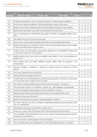www.psicologia.com.pt
Documento produzido em 26-06-2008




                 0                        1                           2                         3               4
                Nada                   Um Pouco                 Moderadamente                Bastante     Extremamente


      23       Em determinadas alturas, sinto a tentação de rasgar as minhas roupas em público…..        0 1 2 3 4
      24       Um dos meus maiores problemas é que dou demasiada atenção ao pormenor……….                 0 1 2 3 4
      25       Quando vejo um menu, habitualmente tenho dificuldade em decidir o que escolher...         0 1 2 3 4
      26       Quando tenho que deitar coisas fora fico perturbado emocionalmente……………….                 0 1 2 3 4
      27       Penso ou preocupo-me extremamente por poder ter ferido ou magoado alguém sem o
               saber…………………………………………………………………………………                                                      0 1 2 3 4
      28       Acho difícil tocar em lixo ou em coisas sujas………………………………………...                           0 1 2 3 4
      29       Preciso que as coisas sejam arrumadas de acordo com uma determinada ordem……               0 1 2 3 4
      30       Quando oiço falar de um suicídio ou de um crime, fico perturbado durante muito tempo
               e é para mim difícil deixar de pensar nisso…………………………………….                                0 1 2 3 4
      31       Verifico várias vezes formulários, documentos, cheques, etc., em detalhe de forma a ter
               a certeza que os preenchi correctamente…………………………………………..                                 0 1 2 3 4
      32       Quando conduzo, por vezes, sinto um impulso, para impelir o carro contra alguém ou
               alguma coisa……………………………………………………………………….                                                  0 1 2 3 4
      33       Evito utilizar casas de banho públicas porque tenho medo de doenças e de
               contaminação………………………………………………………………………….                                                 0 1 2 3 4
      34       Sinto-me obrigado a organizar e ordenar as minhas coisas até estarem na forma
               correcta………………………………………………………………………………..                                                  0 1 2 3 4
      35       Fico ansioso quando tomo uma decisão………………………………………………                                    0 1 2 3 4
      36       Tenho problemas em deitar coisas fora……………………………………………….                                  0 1 2 3 4
      37       Eu tenho que reviver mentalmente os acontecimentos passados, conversas e acções para
               ter a certeza que não fiz alguma coisa de errado………………………………...                           0 1 2 3 4
      38       Evito utilizar telefones públicos porque tenho medo do contágio e de doenças……...         0 1 2 3 4
      39       Volto atrás para verificar se os fósforos, cigarros, etc., estão apagados correctamente   0 1 2 3 4
      40       Invento preocupações desnecessárias acerca de micróbios e doenças………………..                 0 1 2 3 4
      41       Mantenho uma ordem muito rígida quando realizo as actividades do dia-a-dia……...           0 1 2 3 4
      42       Colecciono coisas que não preciso……………………………………………………                                     0 1 2 3 4
      43       Quando vejo armas, fico excitado e tenho pensamentos violentos……………………                    0 1 2 3 4
      44       Por vezes, tenho que me lavar ou limpar, simplesmente porque penso que posso estar
               sujo ou “contaminado”…………………………………………………………..                                             0 1 2 3 4
      45       Habitualmente preocupo-me em fazer a escolha certa………………………………..                          0 1 2 3 4
      46       Recuso-me a atirar coisas fora porque tenho medo de precisar delas mais tarde……..         0 1 2 3 4
      47       Como resultado de uma distracção ou de um erro menor, imagino que podem acontecer
               consequências catastróficas………………………………………………...                                          0 1 2 3 4
      48       Sinto-me forçado a contar enquanto realizo actividades……………………………...                      0 1 2 3 4
      49       Lavo as minhas mãos mais frequentemente e mais demoradamente que o necessário.            0 1 2 3 4


           Natacha Sofia Redol                                                                                22/29
 