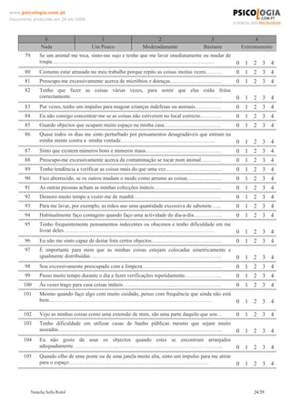 www.psicologia.com.pt
Documento produzido em 26-06-2008




                 0                       1                        2                       3                   4
                Nada                  Um Pouco              Moderadamente              Bastante         Extremamente
      79       Se um animal me toca, sinto-me sujo e tenho que me lavar imediatamente ou mudar de
               roupa……………………………………………………………………………….                                                    0 1 2 3 4
      80       Costumo estar atrasado no meu trabalho porque repito as coisas muitas vezes………          0 1 2 3 4
      81       Preocupo-me excessivamente acerca de micróbios e doenças………………………..                     0 1 2 3 4
      82       Tenho que fazer as coisas várias vezes, para sentir que elas estão feitas
               correctamente………………………………………………………………………….                                              0 1 2 3 4
      83       Por vezes, tenho um impulso para magoar crianças indefesas ou animais……………              0 1 2 3 4
      84       Eu não consigo concentrar-me se as coisas não estiverem no local correcto…………           0 1 2 3 4
      85       Guardo objectos que ocupam muito espaço na minha casa…………………………..                       0 1 2 3 4
      86       Quase todos os dias me sinto perturbado por pensamentos desagradáveis que entram na
               minha mente contra a minha vontade……………………………………………..                                   0 1 2 3 4
      87       Sinto que existem números bons e números maus……………………………………                             0 1 2 3 4
      88       Preocupo-me excessivamente acerca da contaminação se tocar num animal………...             0 1 2 3 4
      89       Tenho tendência a verificar as coisas mais do que uma vez…………………………..                   0 1 2 3 4
      90       Fico aborrecido, se os outros mudam o modo como arrumo as coisas………………..                0 1 2 3 4
      91       As outras pessoas acham as minhas colecções inúteis………………………………..                       0 1 2 3 4
      92       Demoro muito tempo a vestir-me de manhã………………………………………….                                0 1 2 3 4
      93       Para me lavar, por exemplo, as mãos uso uma quantidade excessiva de sabonete…...        0 1 2 3 4
      94       Habitualmente faço contagens quando faço uma actividade do dia-a-dia…………….              0 1 2 3 4
      95       Tenho frequentemente pensamentos indecentes ou obscenos e tenho dificuldade em me
               livrar deles…………………………………………………………………………                                                0 1 2 3 4
      96       Eu não me sinto capaz de deitar fora certos objectos…………………………………                       0 1 2 3 4
      97       É importante para mim que as minhas coisas estejam colocadas simetricamente e
               igualmente distribuídas………………………………………………………………..                                       0 1 2 3 4
      98       Sou excessivamente preocupado com a limpeza……………………………………...                            0 1 2 3 4
      99       Passo muito tempo durante o dia a fazer verificações repetidamente………………...             0 1 2 3 4
      100      Às vezes trago para casa coisas inúteis……………………………………………….                              0 1 2 3 4
      101      Mesmo quando faço algo com muito cuidado, penso com frequência que ainda não está
               bem……………………………………………………………………………….                                                      0 1 2 3 4

      102      Vejo as minhas coisas como uma extensão de mim, são uma parte daquilo que sou…          0 1 2 3 4
      103      Tenho dificuldade em utilizar casas de banho públicas mesmo que sejam muito
               asseadas………………………………………………………………………………..                                                0 1 2 3 4
      104      Eu não gosto de usar os objectos quando estes se encontram arranjados
               adequadamente………………………………………………………………………...                                             0 1 2 3 4
      105      Quando olho de uma ponte ou de uma janela muito alta, sinto um impulso para me atirar
               para o espaço……………………………………………………………………                                                 0 1 2 3 4



           Natacha Sofia Redol                                                                              24/29
 