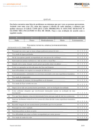www.psicologia.com.pt
Documento produzido em 26-06-2008




                                                                            QAPA-R

           Em baixo encontra uma lista de problemas ou sintomas que por vezes as pessoas apresentam.
           Assinale com uma cruz (X), num dos espaços à direita de cada sintoma, o número que
           melhor descreve O GRAU COM QUE CADA PROBLEMA O AFECTOU DURANTE O
           ÚLTIMO MÊS INCLUINDO O DIA DE HOJE. Faça a sua avaliação de acordo com a
           seguinte escala:

                    0                             1                          2                               3                     4
                   Nada                         Pouco                  Moderadamente                        Muito            Extremamente

                       NÃO DEIXE NENHUMA AFIRMAÇÃO POR RESPONDER.
      DURANTE O ÚLTIMO MÊS:
      1.      Preocupei-me com o que os meus colegas pudessem pensar de mim ..........                                             0 1 2 3 4
      2.      Tive medo de águas profundas .........................................................................              0 1 2 3 4
      3.      Saí de casa apenas quando acompanhado por uma pessoa de confiança .............                                     0 1 2 3 4
      4.      Senti medo de animais inofensivos e não me atrevi a tocar-lhes .................                                     0 1 2 3 4
      5.      Quando estive numa situação social, pensei que podia entrar em pânico .............                                  0 1 2 3 4
      6.      Evitei ver operações na televisão para não ficar mal disposto ............................                           0 1 2 3 4
      7.      Senti dificuldades em respirar ou sensação de falta de ar ....................................                      0 1 2 3 4
      8.      Evitei pensamentos, sentimentos ou conversas associados com uma experiência traumática                              0 1 2 3 4
      9.      Tive medo de tempestades ................................................................................            0 1 2 3 4
      10.     Tive sensações de tonturas, de desequilíbrio ou de desmaio ............................                              0 1 2 3 4
      11.     Tive medo de ficar sozinho em casa ......................................................                           0 1 2 3 4
      12.     Depois de ter tido um acontecimento perturbador, senti-me desligado da realidade                                     0 1 2 3 4
      13.     Evitei enfrentar situações que envolvessem interacções sociais ou avaliação do meu
              desempenho .................................................................................                        0 1 2 3 4
      14.     Tive que fazer algumas coisas de determinada forma para que nada de mal me acontecesse                               0 1 2 3 4
      15.     Senti-me facilmente irritável ou tive acessos de cólera devido a uma experiência traumática
              anterior..................................................                                                          0 1 2 3 4
      16.     Recordei imagens de um acontecimento perturbador que tive no passado ......                                         0 1 2 3 4
      17.     Preocupei-me com a sujidade.................................................................................         0 1 2 3 4
      18.     Senti desconforto ou dores no peito .............................................................                   0 1 2 3 4
      19.     Tive dificuldade em comer ou beber acompanhado por outras pessoas ................                                  0 1 2 3 4
      20.     Tive medo de andar de avião .............................................................                            0 1 2 3 4



           Natacha Sofia Redol                                                                                                        26/29
 