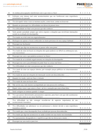 www.psicologia.com.pt
Documento produzido em 26-06-2008




      21.   As minhas preocupações interferiram com o que estava a fazer ...........................                          0 1 2 3 4
      22.   Enfrentei com intenso mal estar acontecimentos que me lembravam uma experiência
            perturbadora do passado ....................................................................                      0 1 2 3 4
      23.   Tive de repetir várias vezes as mesmas acções, como tocar, contar ou lavar-me .                                   0 1 2 3 4
      24.   Quando me preocupei tive dificuldades em deixar de pensar nisso .....................                             0 1 2 3 4
      25.   Tive dificuldade em falar com pessoas que não conhecia ...............................                            0 1 2 3 4
      26.   Senti grande ansiedade sempre que estive exposto a situações que envolviam interacções
            sociais ou avaliação do desempenho                                                                                0 1 2 3 4
      27.   Tive medo ou evitei estar em engarrafamentos .....................................                                0 1 2 3 4
      28.   Desloquei-me apenas a locais conhecidos ou muito próximos do meu espaço habitual                                  0 1 2 3 4
      29.   Preocupei-me facilmente .......................................................................................   0 1 2 3 4
      30.   Tive medo que algo me acontecesse ao passar sobre uma ponte ...........................                           0 1 2 3 4
      31.   Tive medo de estar em locais ou situações dos quais pudesse ser difícil ou embaraçoso sair,
            caso necessitasse .......................................................................                         0 1 2 3 4
      32.   Preocupei-me com o que poderia acontecer no futuro ........................................                       0 1 2 3 4
      33.   Tive medo de ser avaliado negativamente em situações de desempenho .............                                  0 1 2 3 4
      34.   Preocupei-me com a possibilidade de poder fazer as coisas mal feitas ...............                              0 1 2 3 4
      35.   Tive dificuldade em estar com pessoas que não conhecia ....................................                       0 1 2 3 4
      36.   Tive medo de estar em espaços abertos, por exemplo praças públicas ou estacionamentos
            ao ar livre .................................................................................                     0 1 2 3 4
      37.   Tive medo de estar em situações de interacção social com desconhecidos .........                                  0 1 2 3 4
      38.   Quando tive medo, senti-me fraco e trémulo ........................................                               0 1 2 3 4
      39.   Tive medo de estar em locais altos .....................................................                          0 1 2 3 4
      40.   Não saí de casa, nem mesmo acompanhado por uma pessoa de confiança ....                                           0 1 2 3 4
      41.   Repeti várias vezes o que estava a fazer até ter a sensação que estava bem feito                                  0 1 2 3 4
      42.   Senti vertigens ou tonturas quando vi sangue ..............................                                       0 1 2 3 4
      43.   Tive que pensar determinados pensamentos especiais, para fazer com que não acontecesse
            nada de mal a mim ou aos meus familiares .....................................                                    0 1 2 3 4
            Tive dificuldade ou não consegui recordar-me de aspectos importantes de um
      44.   acontecimento traumático ....................................................................................     0 1 2 3 4
      45.   Tive dificuldades em adormecer ou em permanecer a dormir devido a uma experiência
            traumática anterior                                                                                               0 1 2 3 4
      46.   Tive medo que o meu desempenho fosse avaliado por pessoas desconhecidas ...                                       0 1 2 3 4
      47.   Tive medo que algo me acontecesse ao andar sozinho em ruas muito movimentadas                                     0 1 2 3 4
      48.   Tive pensamentos desagradáveis e repetitivos que não me deixavam a mente .....                                    0 1 2 3 4
      49.   Preocupei-me sem motivo para isso ...................................................................             0 1 2 3 4



         Natacha Sofia Redol                                                                                                     27/29
 