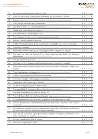 www.psicologia.com.pt
Documento produzido em 26-06-2008




      50.   Senti medo quando pensei em viajar de avião .................................................                              0 1 2 3 4
      51.   Tentei não pensar num acontecimento perturbador que me ocorreu no passado ..                                               0 1 2 3 4
      52.   Senti-me triste ........................................................................................................   0 1 2 3 4
      53.   Evitei falar ou representar para uma audiência .....................................................                       0 1 2 3 4
      54.   Senti falta de prazer nas actividades habituais .......................................................                    0 1 2 3 4
      55.   Quando senti medo fiquei com vertigens ....................................                                                0 1 2 3 4
      56.   Tive medo de ficar sozinho longe de casa ............................................................                      0 1 2 3 4
      57.   Tive a sensação de estar a reviver um acontecimento traumático ........................                                    0 1 2 3 4
      58.   Senti-me culpado sem motivo para isso .............................                                                        0 1 2 3 4
      59.   Lembrei-me repentinamente de um acontecimento perturbador que ocorreu no passado ...                                       0 1 2 3 4
      60.   Chorei com facilidade ............................................................................................         0 1 2 3 4
      61.   Rezei repetidamente sempre que tive alguns pensamentos, impulsos ou imagens                                                0 1 2 3 4
      62.   Tive medo de viajar de automóvel por poder afastar-me dos locais que frequento
            habitualmente ...............................................................                                              0 1 2 3 4
      63.   Senti que não servia para nada ...............................................................................             0 1 2 3 4
      64.   Senti estar a reviver uma experiência traumática que me aconteceu no passado ..                                            0 1 2 3 4
      65.   Repeti mentalmente determinadas palavras quando tive alguns pensamentos, impulsos ou
            imagens .................................................................................                                  0 1 2 3 4
      66.   Pensei repetidamente em desaparecer ....................................................................                   0 1 2 3 4
      67.   Quando tive preocupações senti tensão nos músculos ...........................................                             0 1 2 3 4
      68.   Evitei levar injecções ou fazer pequenas cirurgias.......................................                                  0 1 2 3 4
      69.   Quando senti medo, pensei que ia desmaiar ..........................................................                       0 1 2 3 4
      70.   Fui tímido com pessoas que não conhecia bem ................................................                               0 1 2 3 4
      71.   Tive necessidade de ter os meus objectos bem limpos e arrumados ...................                                        0 1 2 3 4
      72.   Tive medo de animais (cães, insectos, aranhas, etc.) ............................................                          0 1 2 3 4
      73.   Tive medo de me deslocar sozinho para longe de casa .........................................                              0 1 2 3 4
      74.   Fiz as coisas muito devagar, de modo a ter a certeza de que ficaram bem feitas ..                                          0 1 2 3 4
      75.   Executei determinados comportamentos para me sentir menos assustado com os meus
            pensamentos ...........................................................................................                    0 1 2 3 4
      76.   Adoptei alguns comportamentos ou pensamentos com o objectivo de evitar ou diminuir o
            mal estar ou prevenir que algo de mal pudesse acontecer ..............                                                     0 1 2 3 4
      77.   Tentei ignorar ou suprimir alguns pensamentos, impulsos ou imagens, substituindo-os por
            outros pensamentos ou acções .........................                                                                     0 1 2 3 4
      78.   Senti-me cansado e com falta de energia                                                                                    0 1 2 3 4
      79.   Senti falta de esperança no futuro .......................................                                                 0 1 2 3 4




         Natacha Sofia Redol                                                                                                              28/29
 