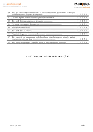 www.psicologia.com.pt
Documento produzido em 26-06-2008




      80.   Tive que verificar repetidamente se fiz as coisas correctamente, por exemplo, se desliguei
            os interruptores ou se a porta estava fechada ..................................             0 1 2 3 4
      81.   Os meus objectos tiveram que estar segundo uma ordem fixa .................                  0 1 2 3 4
      82.   Tive medo de observar sangue ou ferimentos ....................                              0 1 2 3 4
      83.   As minhas preocupações dominam-me ....................................................       0 1 2 3 4
      84.   Senti sensações de sufoco ...............................................                    0 1 2 3 4
      85.   Tive medo de ir ao dentista .......................................................          0 1 2 3 4
      86.   Fiquei inibido perante pessoas que não conhecia ......................................       0 1 2 3 4
      87.   Tive medo de me comportar de modo humilhante ou embaraçoso em situações sociais,
            como por exemplo uma festa .....................................................             0 1 2 3 4
      88.   Tive sonhos perturbadores e repetidos acerca de um acontecimento traumático                  0 1 2 3 4




                                      MUITO OBRIGADO PELA SUA PARTICIPAÇÃO!




         Natacha Sofia Redol                                                                                29/29
 
