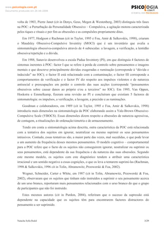 www.psicologia.com.pt
Documento produzido em 26-06-2008




         volta de 1903, Pierre Janet (cit in Denys, Geus, Megen & Westenberg, 2003) distinguiu três fases
         na POC: a Perturbação da Personalidade Obsessivo – Compulsiva, a agitação motora caracterizada
         pelos tiques e rituais e por fim as obsessões e as compulsões propriamente ditas.
             Em 1977, Hodgson e Rachman (cit in Taylor, 1995 e Foa, Amir & Salkovskis, 1998), criaram
         o Maudsley Obsessive-Compulsive Inventiry (MOCI) que é um inventário que avalia a
         sintomatologia obsessiva-compulsiva através de 4 subescalas: a lavagem, a verificação, a lentidão
         obsessiva/repetição e a dúvida.
             Em 1988, Sanavio desenvolveu a escala Padua Inventory (PI), em que distinguia 4 factores de
         sintomas inerentes à POC: factor I que se refere à perda de controlo sobre pensamentos e imagens
         mentais e que descreve principalmente dúvidas exageradas e ruminação (corresponde à “dúvida e
         indecisão” no IOC); o factor II está relacionado com a contaminação; o factor III corresponde a
         comportamentos de verificação e o factor IV diz respeito aos impulsos violentos e de natureza
         antisocial e preocupações em perder o controlo das suas acções (corresponde “pensamentos
         obsessivos sobre causar danos ao próprio e/ou a terceiros” no IOC). Em 1995, Van Oppen,
         Hoekstra e Emmelkamp, fizeram uma revisão ao PI e concluíram que existiam 5 factores de
         sintomatologia: os impulsos, a verificação, a lavagem, a precisão e as ruminações.
             Goodman e colaboradores, em 1989 (cit in Taylor, 1995 e Foa, Amir & Salkovskis, 1998)
         introduziu mais dimensões na sintomatologia da POC elaborando assim a Yale-Brown Obsessive-
         Compulsive Scale (YBOCS). Essas dimensões dizem respeito a obsessões de natureza agressivas,
         de contagem, a ritualizações de ordenação/simetria e de armazenamento.
             Tendo em conta a sintomatologia acima descrita, outra característica da POC está relacionada
         com a tentativa dos sujeitos em ignorar, neutralizar ou mesmo suprimir os seus pensamentos
         intrusivos. Contudo, essas tentativas são, a maior parte das vezes, mal sucedidas, o que pode levar
         a um aumento da frequência desses mesmos pensamentos. O modelo cognitivo – comportamental
         para a POC refere que o facto de os sujeitos não conseguirem ignorar, neutralizar ou suprimir os
         seus pensamentos, está dependente da sua frequência e da natureza das suas obsessões. Segundo
         este mesmo modelo, os sujeitos com este diagnóstico tendem a atribuir uma característica
         irracional e um sentido negativo a essas cognições, o que os leva a tentarem suprimi-las (Rachman,
         1998 & Salkovskis, 1996 cit in Tolin, Abramowitz, Przeworski & Foa, 2002).
             Wegner, Schneider, Carter e White, em 1987 (cit in Tolin, Abramowitz, Przeworski & Foa,
         2002), observaram que os sujeitos que tinham sido instruídos a suprimir o seu pensamento acerca
         de um urso branco, reportaram mais pensamentos relacionados com o urso branco do que o grupo
         de participantes que não foi instruído.
            Estes mesmos autores (cit in Purdon, 2004), referiram que o sucesso da supressão está
         dependente na capacidade que os sujeitos têm para encontrarem factores distractores do
         pensamento a ser suprimido.



         Natacha Sofia Redol                                                                            3/29
 