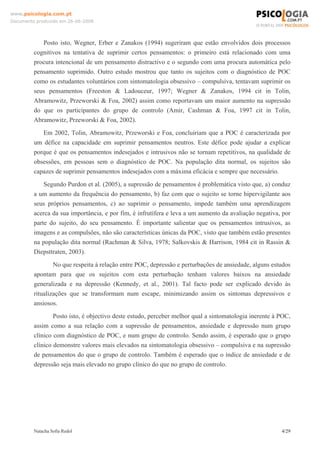 www.psicologia.com.pt
Documento produzido em 26-06-2008




            Posto isto, Wegner, Erber e Zanakos (1994) sugeriram que estão envolvidos dois processos
         cognitivos na tentativa de suprimir certos pensamentos: o primeiro está relacionado com uma
         procura intencional de um pensamento distractivo e o segundo com uma procura automática pelo
         pensamento suprimido. Outro estudo mostrou que tanto os sujeitos com o diagnóstico de POC
         como os estudantes voluntários com sintomatologia obsessivo – compulsiva, tentavam suprimir os
         seus pensamentos (Freeston & Ladouceur, 1997; Wegner & Zanakos, 1994 cit in Tolin,
         Abramowitz, Przeworski & Foa, 2002) assim como reportavam um maior aumento na supressão
         do que os participantes do grupo de controlo (Amir, Cashman & Foa, 1997 cit in Tolin,
         Abramowitz, Przeworski & Foa, 2002).
            Em 2002, Tolin, Abramowitz, Przeworski e Foa, concluiriam que a POC é caracterizada por
         um défice na capacidade em suprimir pensamentos neutros. Este défice pode ajudar a explicar
         porque é que os pensamentos indesejados e intrusivos não se tornam repetitivos, na qualidade de
         obsessões, em pessoas sem o diagnóstico de POC. Na população dita normal, os sujeitos são
         capazes de suprimir pensamentos indesejados com a máxima eficácia e sempre que necessário.
             Segundo Purdon et al. (2005), a supressão de pensamentos é problemática visto que, a) conduz
         a um aumento da frequência do pensamento, b) faz com que o sujeito se torne hipervigilante aos
         seus próprios pensamentos, c) ao suprimir o pensamento, impede também uma aprendizagem
         acerca da sua importância, e por fim, é infrutífera e leva a um aumento da avaliação negativa, por
         parte do sujeito, do seu pensamento. É importante salientar que os pensamentos intrusivos, as
         imagens e as compulsões, não são características únicas da POC, visto que também estão presentes
         na população dita normal (Rachman & Silva, 1978; Salkovskis & Harrison, 1984 cit in Rassin &
         Diepsttraten, 2003).
                 No que respeita à relação entre POC, depressão e perturbações de ansiedade, alguns estudos
         apontam para que os sujeitos com esta perturbação tenham valores baixos na ansiedade
         generalizada e na depressão (Kennedy, et al., 2001). Tal facto pode ser explicado devido às
         ritualizações que se transformam num escape, minimizando assim os sintomas depressivos e
         ansiosos.
                 Posto isto, é objectivo deste estudo, perceber melhor qual a sintomatologia inerente à POC,
         assim como a sua relação com a supressão de pensamentos, ansiedade e depressão num grupo
         clínico com diagnóstico de POC, e num grupo de controlo. Sendo assim, é esperado que o grupo
         clínico demonstre valores mais elevados na sintomatologia obsessivo – compulsiva e na supressão
         de pensamentos do que o grupo de controlo. Também é esperado que o índice de ansiedade e de
         depressão seja mais elevado no grupo clínico do que no grupo de controlo.




         Natacha Sofia Redol                                                                            4/29
 