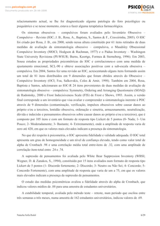 www.psicologia.com.pt
Documento produzido em 26-06-2008




         relacionamento actual, se lhe foi diagnosticado alguma patologia do foro psicológico ou
         psiquiátrico e se nesse momento, estava a fazer alguma terapêutica farmacológica.
             Os sintomas obsessivos – compulsivos foram avaliados pelo Inventário Obsessivo –
         Compulsivo – Revisto (IOC; J. B., Rosa, A., Baptista, S., Santos & F., Craveirinha, 2005). O IOC
         foi criado por Rosa, J. B., em 2000, sendo nessa altura constituído por 61 itens retirados de duas
         medidas de avaliação da sintomatologia obsessivo – compulsiva, o Maudsley Obsessional
         Compulsive Inventory (MOCI; Hodgson & Rachman, 1977) e o Pádua Inventory – Washingon
         State University Revisiona (PI-WSUR; Burns, Keortge, Formea & Sterneberg, 1996). Em 2003,
         Sousa estudou as propriedades psicométricas do IOC e correlacionou-o com uma medida de
         ajustamento emocional, SCL-90 e obteve associações positivas com a sub-escala obsessiva –
         compulsiva. Em 2004, Santos fez uma revisão ao IOC, acrescentando alguns itens formando assim
         um total de 81 itens distribuídos em 9 dimensões que foram obtidos através do Obsessive –
         Compulsive Inventory (OCI; Foa, Salkovskis, Coles & Amir, 1998). Também em 2004, Rosa,
         Baptista e Santos, adicionaram ao IOC-R 24 itens provenientes de duas medidas de avaliação de
         sintomatologia obsessivo – compulsiva: Symmetry, Ordering and Arranging Questionaire (SOAQ)
         de Radomsky, 2000 e Frost Indecisiveness Scale (FIS) de Frost e Shows, 1993. Assim, a versão
         final corresponde a um inventário que visa avaliar e compreender a sintomatologia inerente à POC
         através de 9 dimensões (contaminação, verificação, impulsos obsessivos sobre causar danos ao
         próprio e/ou a terceiros, lentidão obsessiva, ordenação e simetria, armazenamento, neutralização,
         dúvida e indecisão e pensamentos obsessivos sobre causar danos ao próprio e/ou a terceiros), que é
         composto por 105 itens e com um formato de resposta tipo Lickert de 5 pontos (0- Nada; 1- Um
         Pouco; 2- Moderadamente; 3- Bastante; 4- Extremamente), onde a amplitude de resposta varia de
         zero até 420, em que os valores mais elevados indicam a presença da sintomatologia.
             No que diz respeito à psicometria, o IOC apresenta fidelidade e validade adequada. O IOC total
         apresenta um grau de homogeneidade e um nível de confiança elevado, tendo como valor total de
         alpha de Cronbach .98 e uma correlação média total entre-itens de .32, com uma amplitude de
         correlação item-total entre .24 e .74.
            A supressão de pensamentos foi avaliada pelo White Bear Suppression Inventory (WBSI;
         Wegner, D. & Zanakos, S., 1994), constituído por 15 itens avaliados num formato de resposta tipo
         Lickert de 5 pontos (1- Discordo fortemente; 2- Discordo; 3- Neutro ou Não Sei; 4- Concordo; 5-
         Concordo Fortemente), com uma amplitude de resposta que varia de um a 75, em que os valores
         mais elevados indicam a presença da supressão de pensamentos.
             O estudo das medidas psicométricas avaliou a fidelidade através do alpha de Cronbach, que
         indicou valores médios de .88 para uma amostra de estudantes universitários.
             A estabilidade temporal, avaliada pelo método teste – reteste, num período que oscilou entre
         três semanas a três meses, numa amostra de 162 estudantes universitários, indicou valores de .69.




         Natacha Sofia Redol                                                                           6/29
 