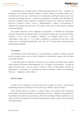 www.psicologia.com.pt
Documento produzido em 26-06-2008




             As perturbações da ansiedade foram avaliadas pelo Questionário de Auto – Avaliação das
         Perturbações de Ansiedade (QAPAD; Martins, Carvalho, Baptista & Barradas, 2003), que é
         constituído por 88 itens que se subdividem em seis dimensões: perturbação de pânico com e sem
         agorafobia, perturbação obsessivo – compulsiva, perturbação de ansiedade social, perturbação de
         pós-stresse traumático, fobias específicas e depressão, avaliados num formato de resposta tipo
         Lickert de 5 pontos (0- Nada; 1- Pouco; 2- Moderadamente; 3- Muito; 4- Extremamente). A
         amplitude de resultados varia entre zero e 352, onde os valores mais elevados indicam a presença
         de maior perturbação.
             Esta medida demonstra valores adequados de psicometria. A fidelidade foi demonstrada
         através de uma ajustada consistência interna com um alfa de Cronbach que varia entre .80 na fobia
         específica e .96 no total de ansiedade e depressão. As correlações médias inter – itens
         compreendem valores entre .31 e .52, tendo a amplitude de correlação dos itens com o total
         variado entre .32 (ansiedade generalizada) e .68 e entre .59 e .76 (depressão), evidenciando uma
         homogeneidade adequada.


             Procedimento
             Os participantes foram informados que a sua participação é voluntária e anónima, podendo
         desistir a qualquer altura, e que os dados recolhidos são confidenciais e apenas serão utilizados
         para análise estatística.
            A cada participante foi fornecido o protocolo de auto-avaliação constituído pelas medidas
         acima referidas que demorou aproximadamente 10 a 20 minutos a ser preenchido. A recolha da
         amostra decorreu entre o mês de Janeiro e Março de 2007, na Universidade Lusófona de
         Humanidades e Tecnologias e na Associação de Apoio ao Familiar e Doente com Perturbação
         Obsessivo – Compulsiva – Domus Mater.



             RESULTADOS


             Os dados foram inicialmente inseridos numa base de dados em Excel e posteriormente
         trabalhados pelo Statistical Package for the Social Sciences (SPSS) 14 para o Windows.
             Como pudemos observar na tabela 4, os grupos (clínico e de controlo) foram comparados
         relativamente às diferentes dimensões da sintomatologia obsessivo – compulsiva, das perturbações
         da ansiedade e da supressão de pensamentos, tendo sido encontradas diferenças significativas em
         todas as variáveis (excepção feita à supressão de pensamentos), tendo o grupo clínico apresentado
         uma média superior.




         Natacha Sofia Redol                                                                          7/29
 