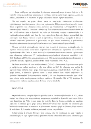 www.psicologia.com.pt
Documento produzido em 26-06-2008




                 Dada a diferença na intensidade de sintomas apresentada entre o grupo clínico e o de
         controlo, optou-se por efectuar uma matriz de correlação entre as variáveis em separado. Assim, na
         tabela 5, encontram-se os resultados do grupo clínico e na tabela 6 o grupo de controlo.
             No que respeita ao grupo clínico, todas as associações encontradas revelaram-se
         estatisticamente significativas com valores que variam entre .41 (impulsos obsessivos sobre causar
         danos ao próprio e/ou a terceiros com a supressão de pensamentos) e .84 (agorafobia com a
         contaminação e ainda IOC Total com a depressão). É de salientar que as correlações mais fortes do
         IOC verificaram-se com a depressão em todas as dimensões excepto a contaminação e a
         verificação cuja correlação mais forte foi com a agorafobia. Por outro lado, a generalidade das
         associações mais fracas, verificou-se com a supressão de pensamentos, à excepção da dúvida e
         lentidão (ansiedade generalizada e perturbação de pós- stresse traumático) e pensamentos
         obsessivos sobre causar danos ao próprio e/ou a terceiros (com a ansiedade generalizada).
             No que respeita à associação das variáveis para o grupo de controlo, a associação entre os
         impulsos obsessivos sobre causar danos ao próprio e/ou a terceiros e a agorafobia, não se revelou
         significativa (r=.33). Todas as outras associações demonstraram-se estatisticamente significativas
         com valores que variam entre .37 (verificação com perturbação de pós-stresse traumático) e .91
         (IOC Total com a POC). Em geral, as dimensões do IOC revelaram correlações mais fracas com a
         agorafobia e a fobia específica, e as mais fortes foram encontradas com a POC.
             De forma a verificar, de entre as dimensões da QAPAD e da supressão de pensamentos, quais
         as variáveis que melhor explicam o valor total obtido no IOC, foi efectuada uma análise de
         regressão linear múltipla, para o grupo clínico e para o grupo de controlo(tabela 7 e 8). No caso do
         grupo clínico, a depressão apareceu como a única variável com critério explicativo (R
         ajustado=.58) associada de forma positiva (tabela 7). No caso do grupo de controlo, quer a POC
         quer a fobia social surgiram como variáveis preditoras (R ajustado=.92), a POC associada de
         forma positiva e a fobia social associada de forma inversa (tabela 8).


             DISCUSSÃO


             O presente estudo tem por objectivo perceber qual a sintomatologia inerente à POC, assim
         como a sua relação com a supressão de pensamentos, ansiedade e depressão num grupo clínico
         com diagnóstico de POC, e num grupo de controlo. Para tal foram postuladas as seguintes
         hipóteses: é esperado que o grupo clínico demonstre valores mais elevados na sintomatologia
         obsessivo - compulsiva e na supressão de pensamentos do que o grupo de controlo; e que o índice
         de ansiedade e de depressão também seja mais elevado no grupo clínico.
             Relativamente à primeira hipótese deste estudo, esta foi confirmada no que respeita à
         sintomatologia, ou seja, o grupo clínico apresentou valores totais mais elevados na sintomatologia


         Natacha Sofia Redol                                                                             8/29
 