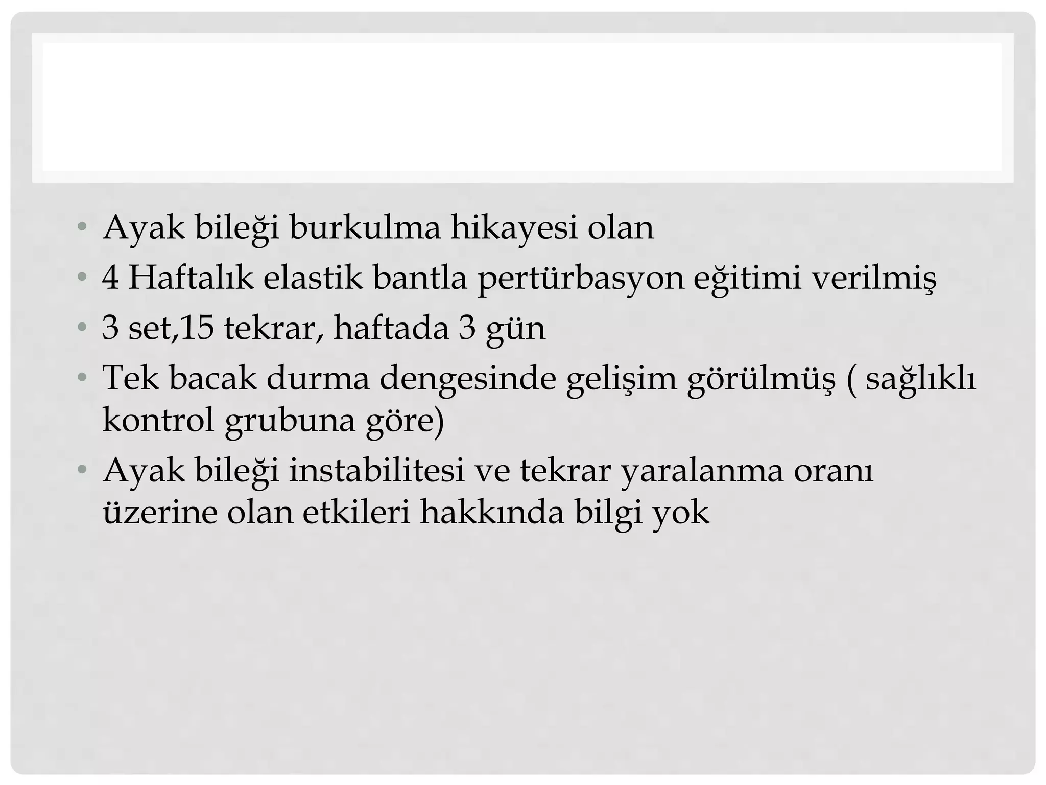 • Ayak bileği burkulma hikayesi olan 
• 4 Haftalık elastik bantla pertürbasyon eğitimi verilmiş 
• 3 set,15 tekrar, haftada 3 gün 
• Tek bacak durma dengesinde gelişim görülmüş ( sağlıklı 
kontrol grubuna göre) 
• Ayak bileği instabilitesi ve tekrar yaralanma oranı 
üzerine olan etkileri hakkında bilgi yok 
 