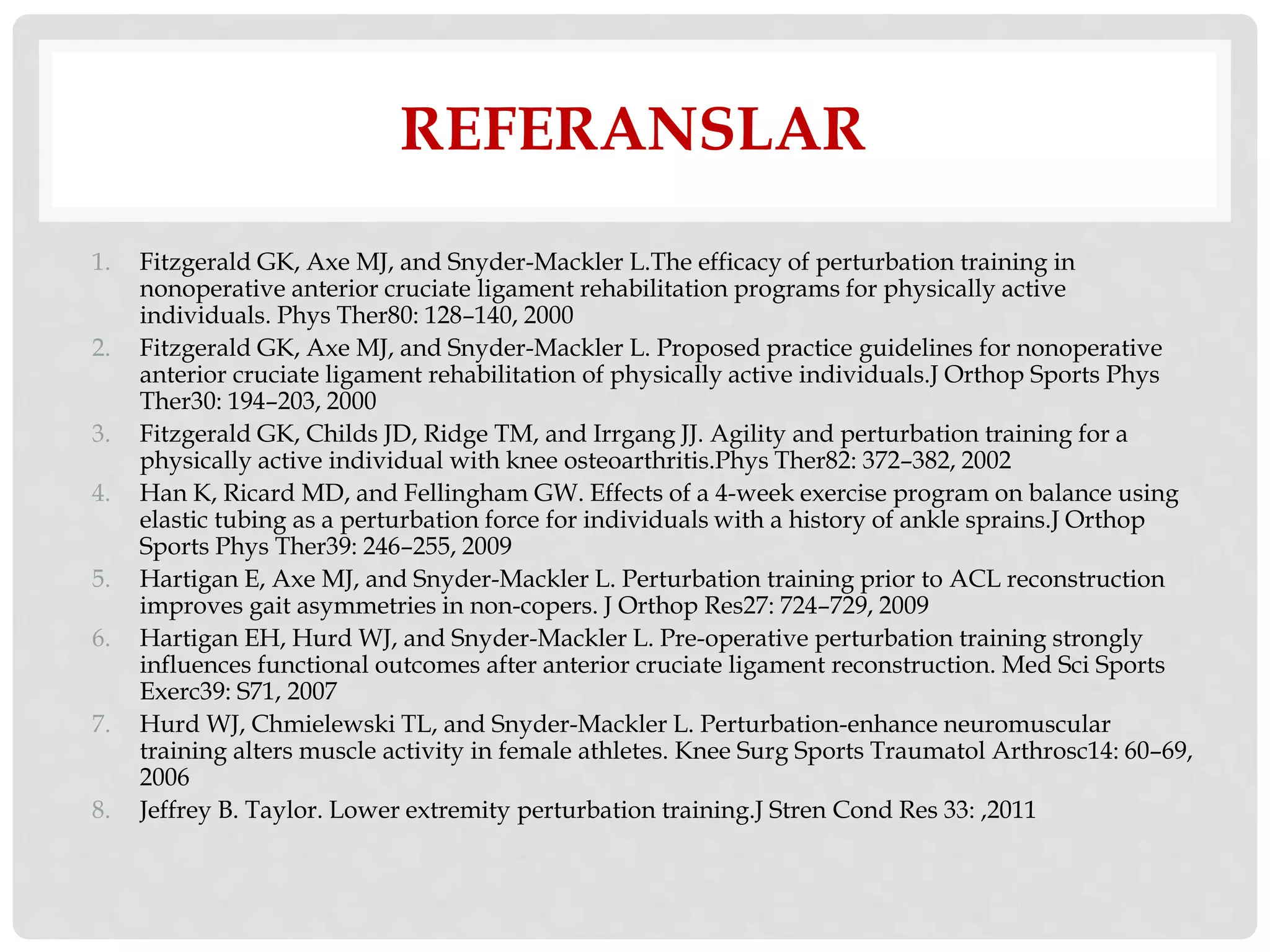 REFERANSLAR 
1. Fitzgerald GK, Axe MJ, and Snyder-Mackler L.The efficacy of perturbation training in 
nonoperative anterior cruciate ligament rehabilitation programs for physically active 
individuals. Phys Ther80: 128–140, 2000 
2. Fitzgerald GK, Axe MJ, and Snyder-Mackler L. Proposed practice guidelines for nonoperative 
anterior cruciate ligament rehabilitation of physically active individuals.J Orthop Sports Phys 
Ther30: 194–203, 2000 
3. Fitzgerald GK, Childs JD, Ridge TM, and Irrgang JJ. Agility and perturbation training for a 
physically active individual with knee osteoarthritis.Phys Ther82: 372–382, 2002 
4. Han K, Ricard MD, and Fellingham GW. Effects of a 4-week exercise program on balance using 
elastic tubing as a perturbation force for individuals with a history of ankle sprains.J Orthop 
Sports Phys Ther39: 246–255, 2009 
5. Hartigan E, Axe MJ, and Snyder-Mackler L. Perturbation training prior to ACL reconstruction 
improves gait asymmetries in non-copers. J Orthop Res27: 724–729, 2009 
6. Hartigan EH, Hurd WJ, and Snyder-Mackler L. Pre-operative perturbation training strongly 
influences functional outcomes after anterior cruciate ligament reconstruction. Med Sci Sports 
Exerc39: S71, 2007 
7. Hurd WJ, Chmielewski TL, and Snyder-Mackler L. Perturbation-enhance neuromuscular 
training alters muscle activity in female athletes. Knee Surg Sports Traumatol Arthrosc14: 60–69, 
2006 
8. Jeffrey B. Taylor. Lower extremity perturbation training.J Stren Cond Res 33: ,2011 
