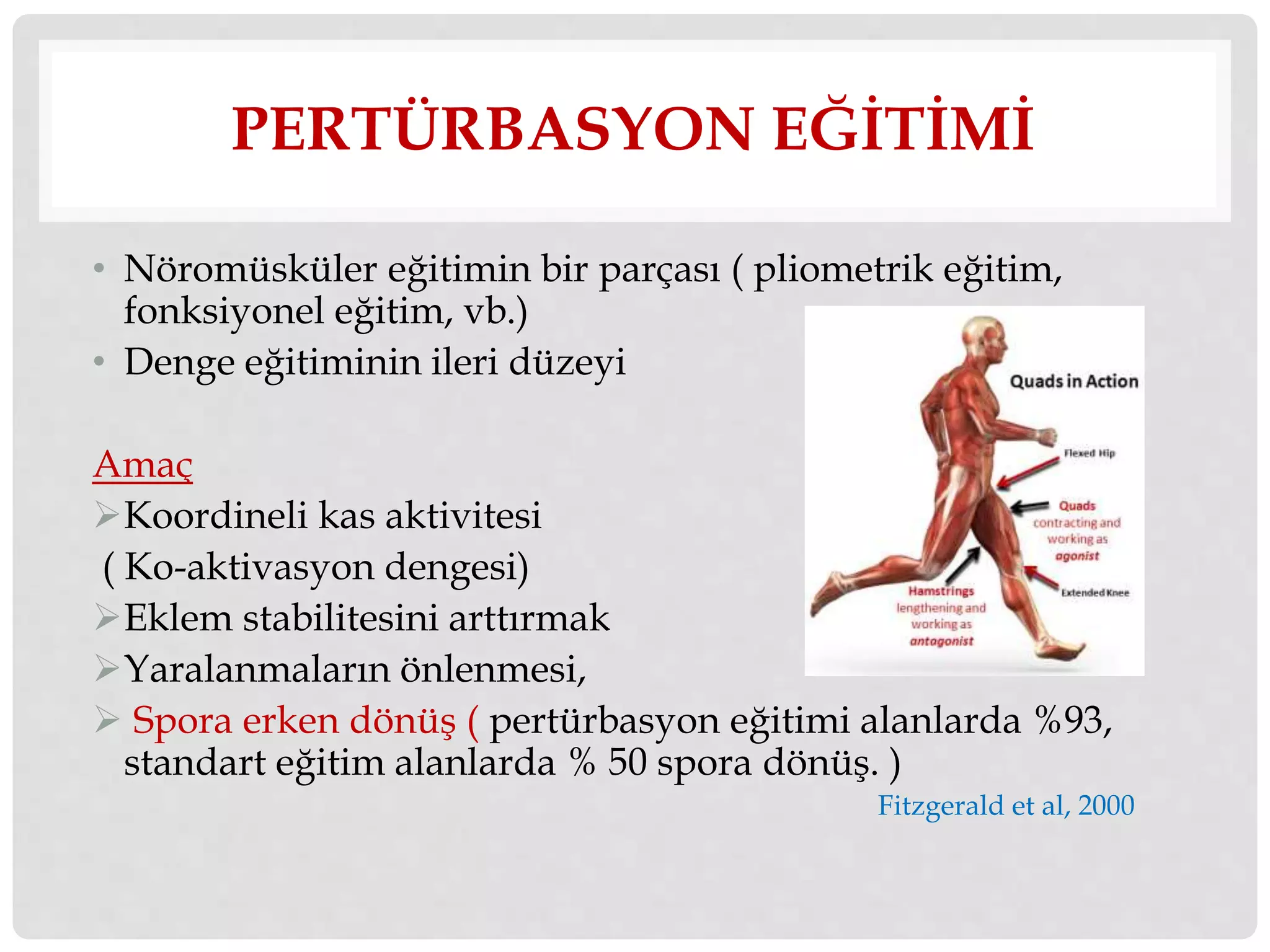 PERTÜRBASYON EĞİTİMİ 
• Nöromüsküler eğitimin bir parçası ( pliometrik eğitim, 
fonksiyonel eğitim, vb.) 
• Denge eğitiminin ileri düzeyi 
Amaç 
Koordineli kas aktivitesi 
( Ko-aktivasyon dengesi) 
Eklem stabilitesini arttırmak 
Yaralanmaların önlenmesi, 
 Spora erken dönüş ( pertürbasyon eğitimi alanlarda %93, 
standart eğitim alanlarda % 50 spora dönüş. ) 
Fitzgerald et al, 2000 
 