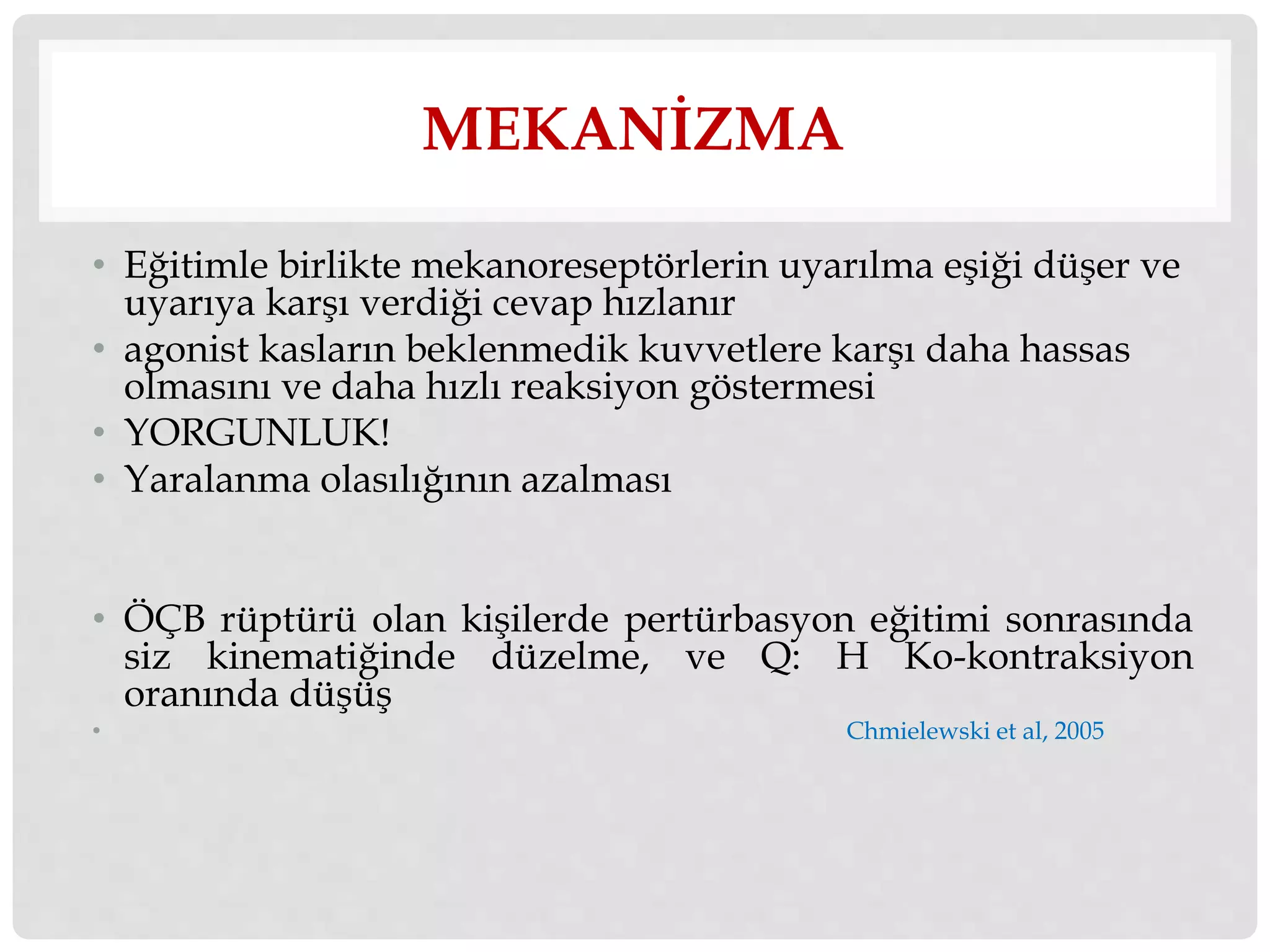 MEKANİZMA 
• Eğitimle birlikte mekanoreseptörlerin uyarılma eşiği düşer ve 
uyarıya karşı verdiği cevap hızlanır 
• agonist kasların beklenmedik kuvvetlere karşı daha hassas 
olmasını ve daha hızlı reaksiyon göstermesi 
• YORGUNLUK! 
• Yaralanma olasılığının azalması 
• ÖÇB rüptürü olan kişilerde pertürbasyon eğitimi sonrasında 
siz kinematiğinde düzelme, ve Q: H Ko-kontraksiyon 
oranında düşüş 
• Chmielewski et al, 2005 
 