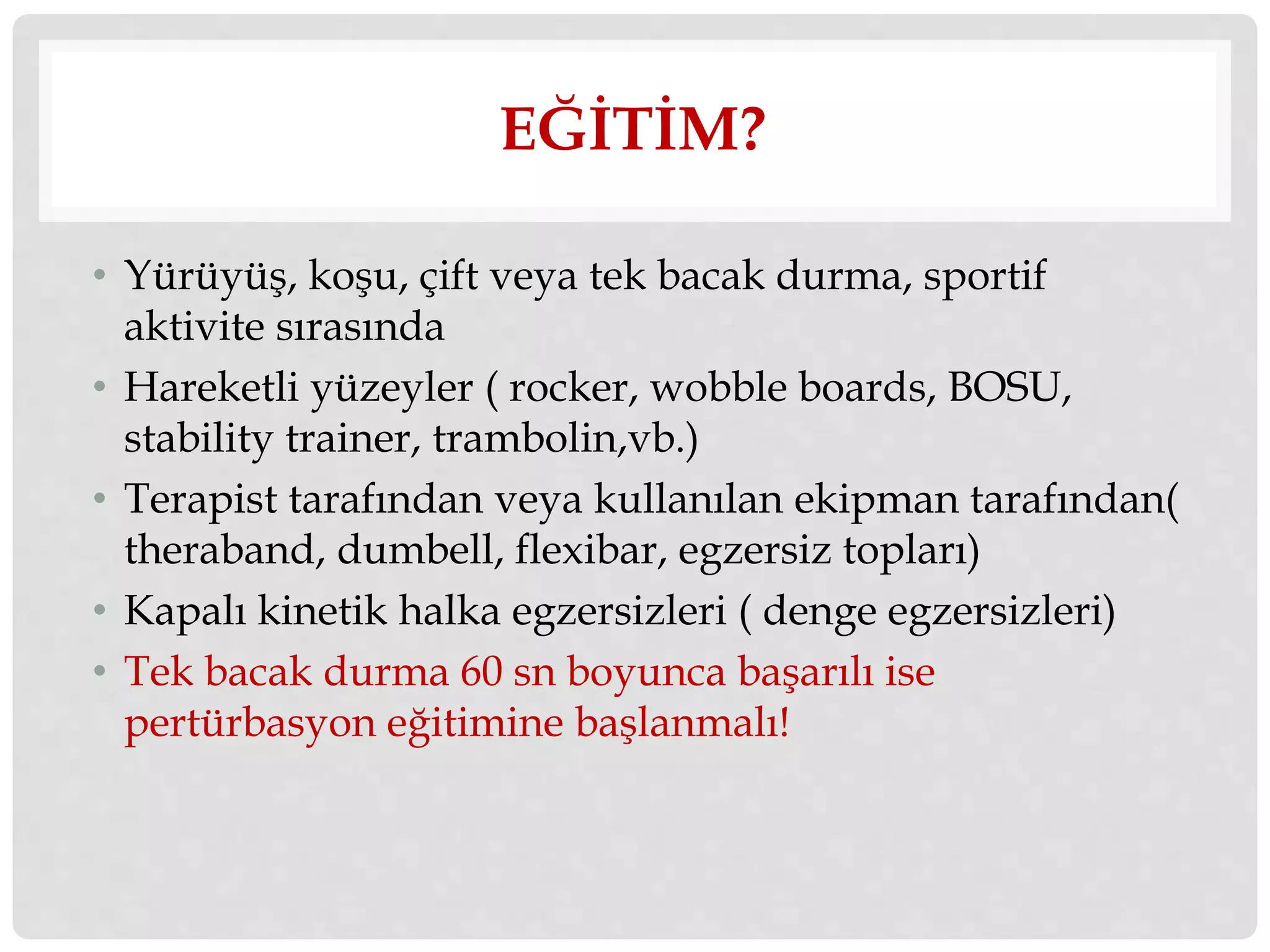 EĞİTİM? 
• Yürüyüş, koşu, çift veya tek bacak durma, sportif 
aktivite sırasında 
• Hareketli yüzeyler ( rocker, wobble boards, BOSU, 
stability trainer, trambolin,vb.) 
• Terapist tarafından veya kullanılan ekipman tarafından( 
theraband, dumbell, flexibar, egzersiz topları) 
• Kapalı kinetik halka egzersizleri ( denge egzersizleri) 
• Tek bacak durma 60 sn boyunca başarılı ise 
pertürbasyon eğitimine başlanmalı! 
 