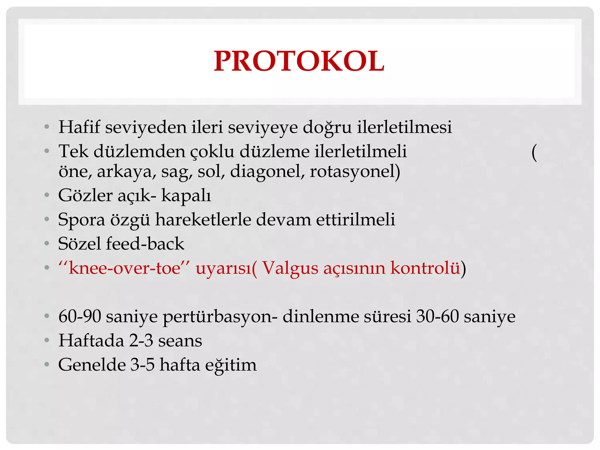 PROTOKOL 
• Hafif seviyeden ileri seviyeye doğru ilerletilmesi 
• Tek düzlemden çoklu düzleme ilerletilmeli ( 
öne, arkaya, sag, sol, diagonel, rotasyonel) 
• Gözler açık- kapalı 
• Spora özgü hareketlerle devam ettirilmeli 
• Sözel feed-back 
• ‘‘knee-over-toe’’ uyarısı( Valgus açısının kontrolü) 
• 60-90 saniye pertürbasyon- dinlenme süresi 30-60 saniye 
• Haftada 2-3 seans 
• Genelde 3-5 hafta eğitim 
 