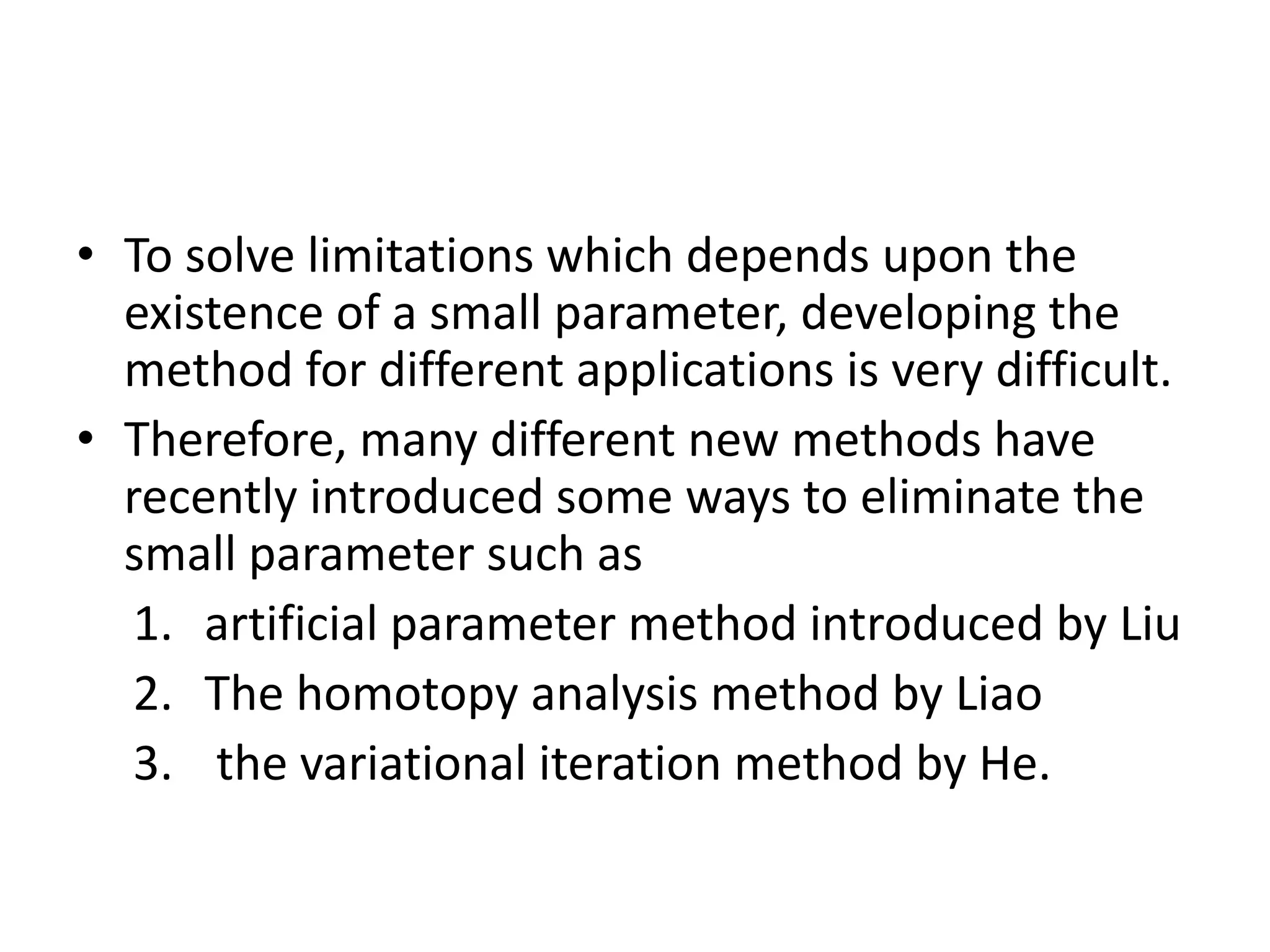 • To solve limitations which depends upon the
existence of a small parameter, developing the
method for different applications is very difficult.
• Therefore, many different new methods have
recently introduced some ways to eliminate the
small parameter such as
1. artificial parameter method introduced by Liu
2. The homotopy analysis method by Liao
3. the variational iteration method by He.
 