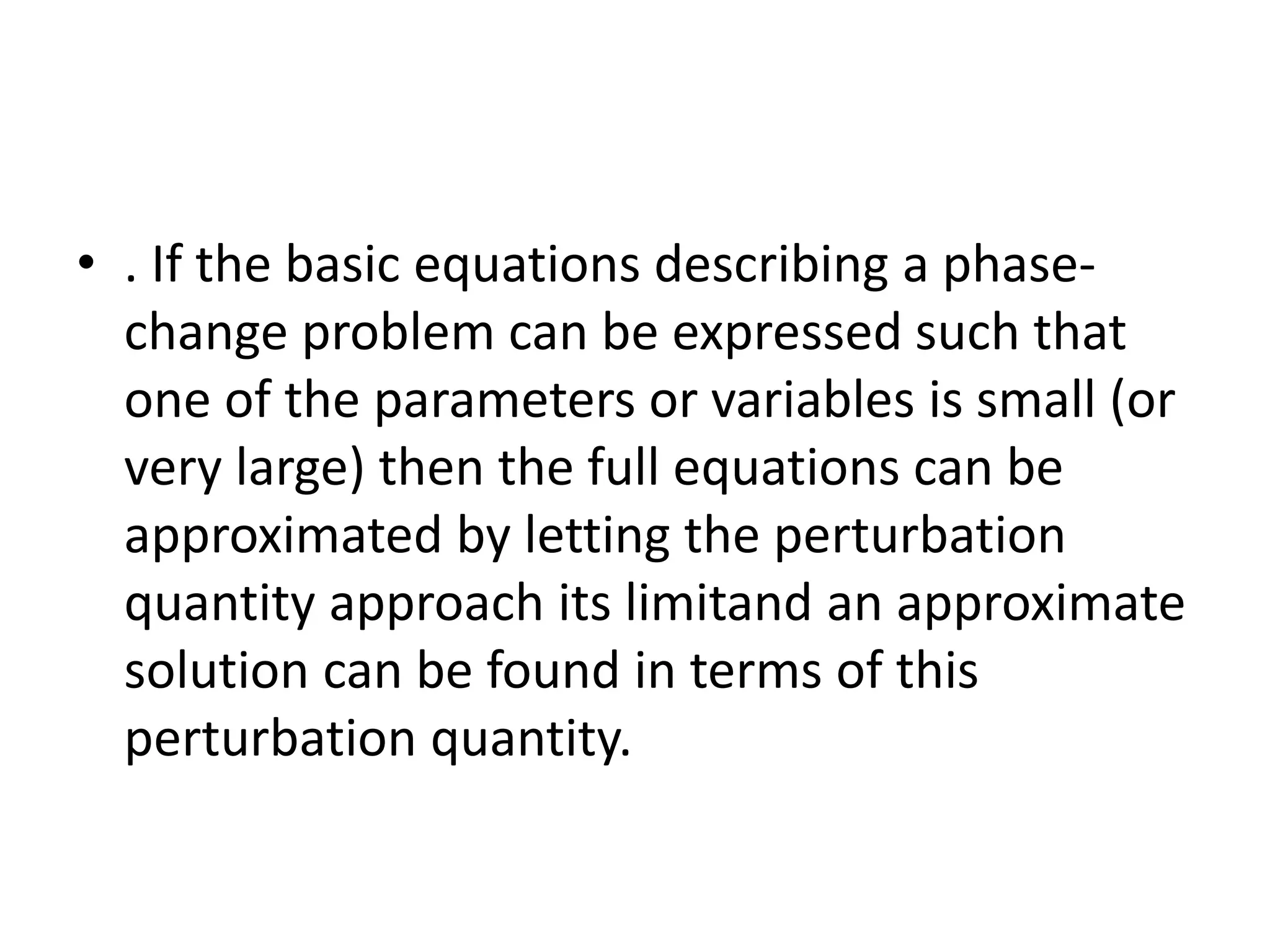 • . If the basic equations describing a phase-
change problem can be expressed such that
one of the parameters or variables is small (or
very large) then the full equations can be
approximated by letting the perturbation
quantity approach its limitand an approximate
solution can be found in terms of this
perturbation quantity.
 