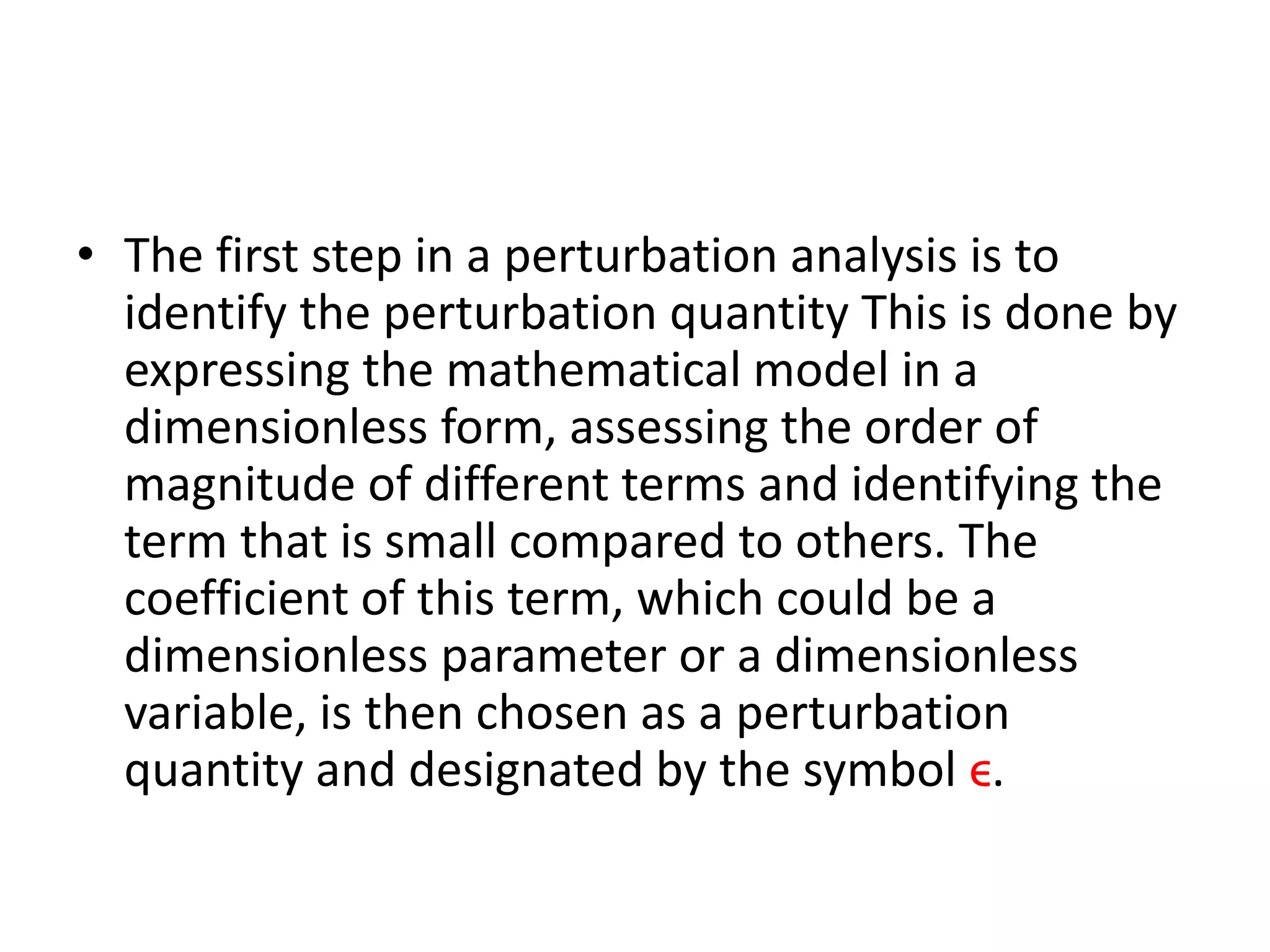 • The first step in a perturbation analysis is to
identify the perturbation quantity This is done by
expressing the mathematical model in a
dimensionless form, assessing the order of
magnitude of different terms and identifying the
term that is small compared to others. The
coefficient of this term, which could be a
dimensionless parameter or a dimensionless
variable, is then chosen as a perturbation
quantity and designated by the symbol ϵ.
 