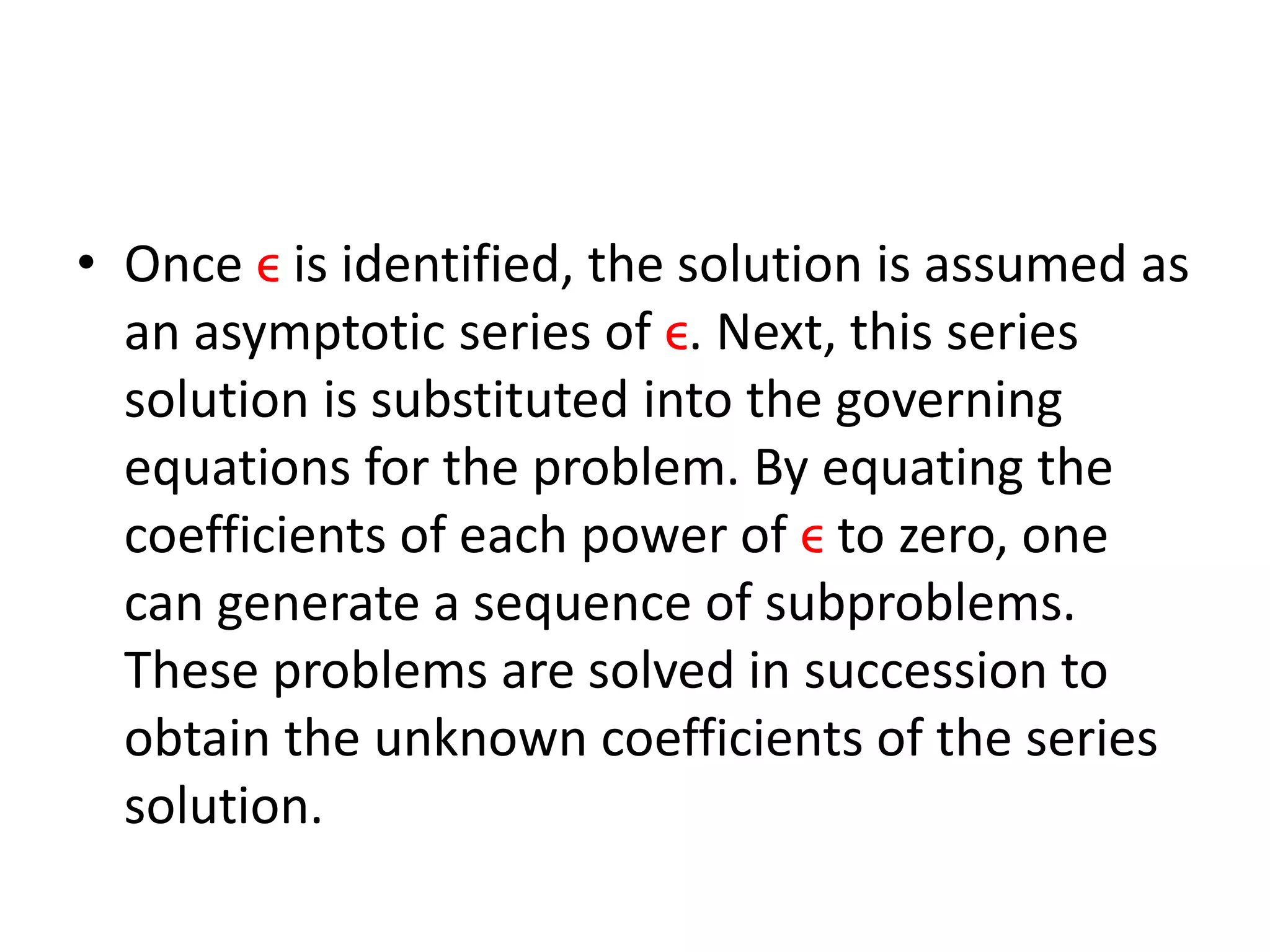 • Once ϵ is identified, the solution is assumed as
an asymptotic series of ϵ. Next, this series
solution is substituted into the governing
equations for the problem. By equating the
coefficients of each power of ϵ to zero, one
can generate a sequence of subproblems.
These problems are solved in succession to
obtain the unknown coefficients of the series
solution.
 