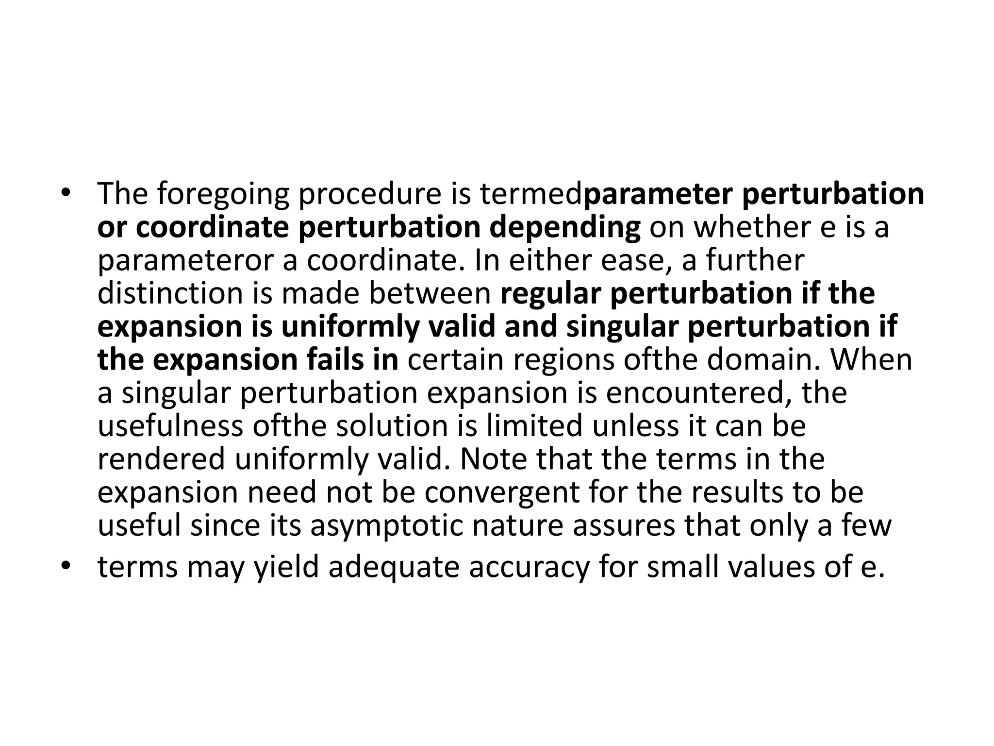 • The foregoing procedure is termedparameter perturbation
or coordinate perturbation depending on whether e is a
parameteror a coordinate. In either ease, a further
distinction is made between regular perturbation if the
expansion is uniformly valid and singular perturbation if
the expansion fails in certain regions ofthe domain. When
a singular perturbation expansion is encountered, the
usefulness ofthe solution is limited unless it can be
rendered uniformly valid. Note that the terms in the
expansion need not be convergent for the results to be
useful since its asymptotic nature assures that only a few
• terms may yield adequate accuracy for small values of e.
 