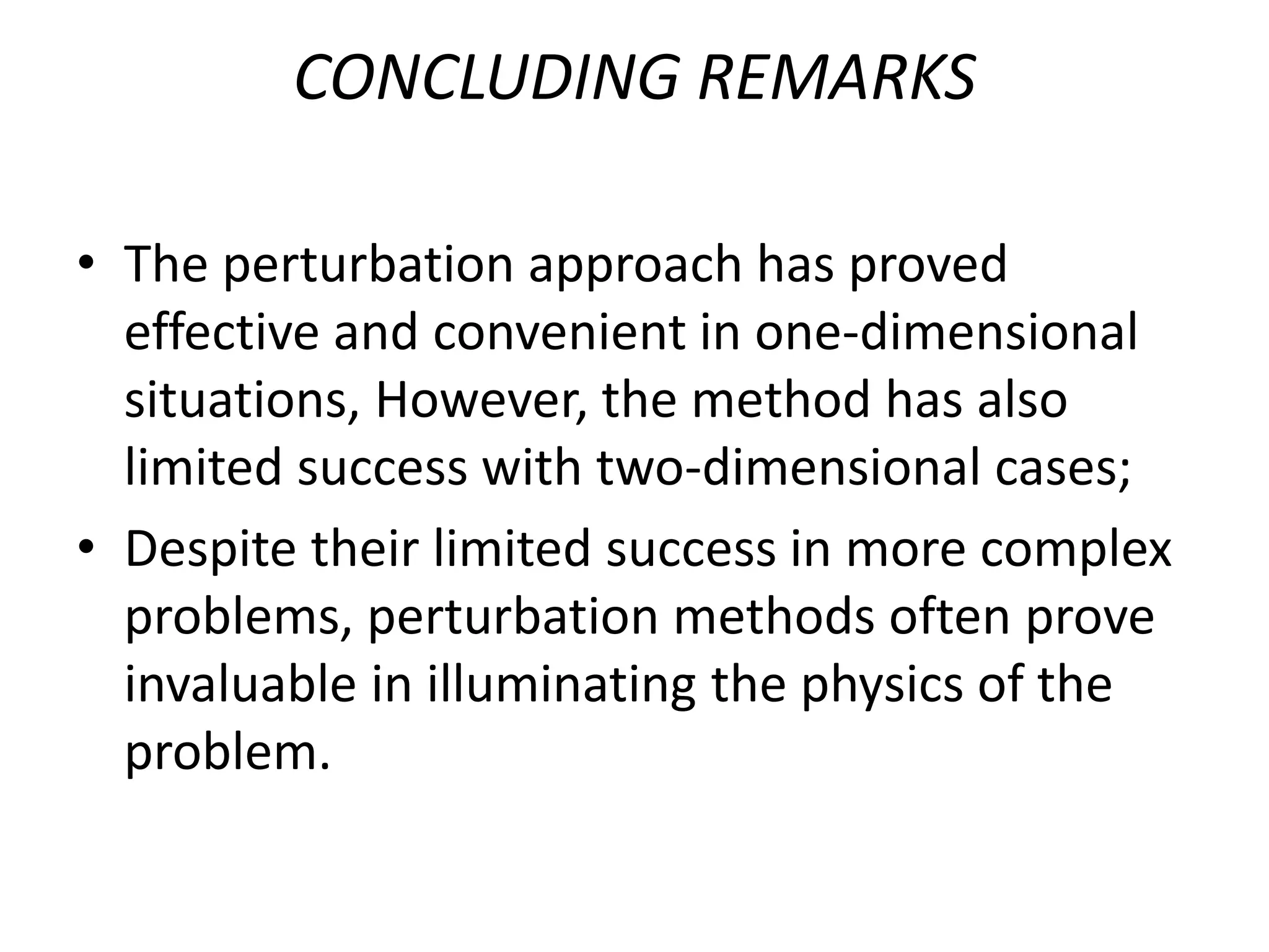 CONCLUDING REMARKS
• The perturbation approach has proved
effective and convenient in one-dimensional
situations, However, the method has also
limited success with two-dimensional cases;
• Despite their limited success in more complex
problems, perturbation methods often prove
invaluable in illuminating the physics of the
problem.
 