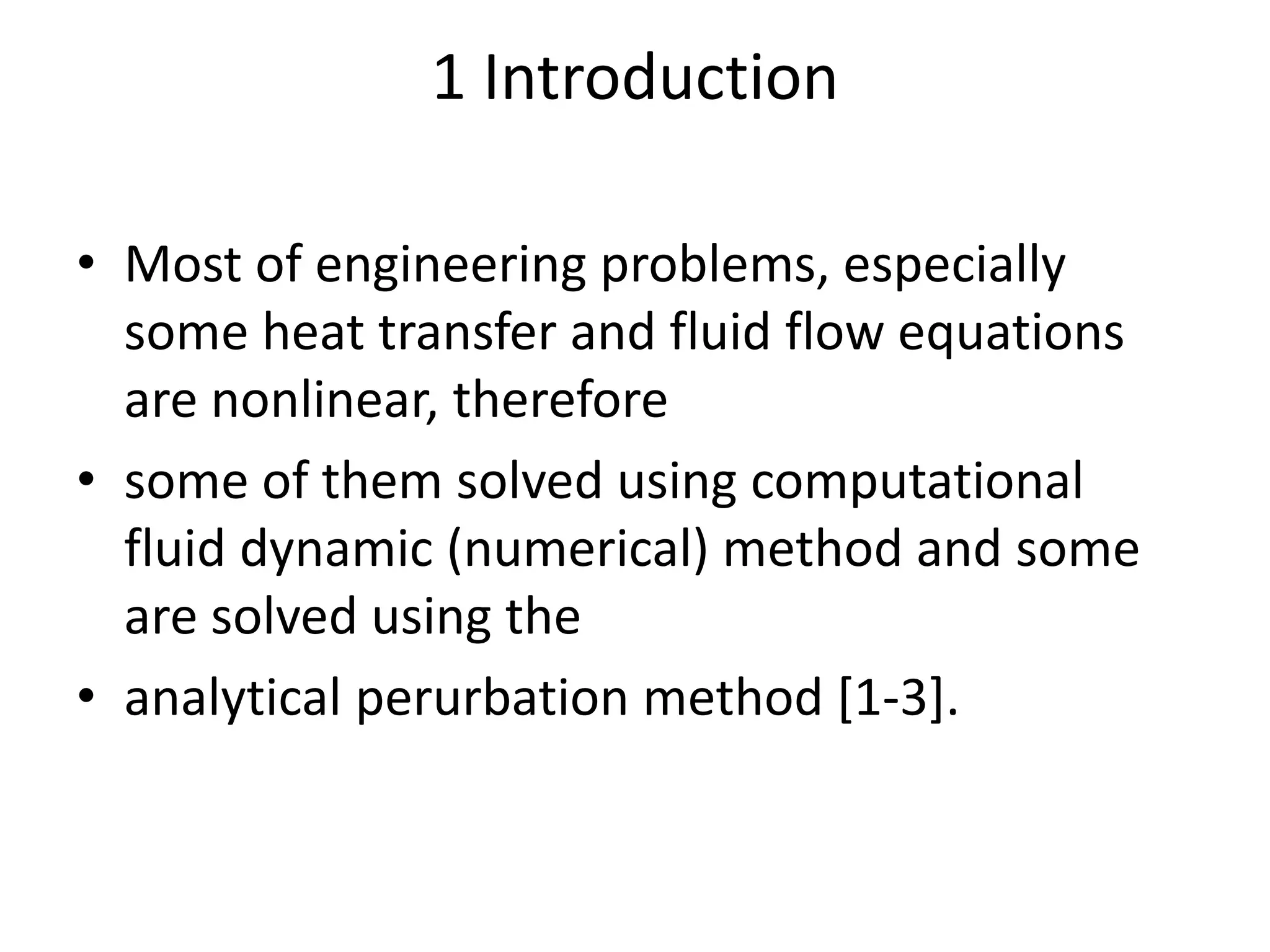 1 Introduction
• Most of engineering problems, especially
some heat transfer and fluid flow equations
are nonlinear, therefore
• some of them solved using computational
fluid dynamic (numerical) method and some
are solved using the
• analytical perurbation method [1-3].
 