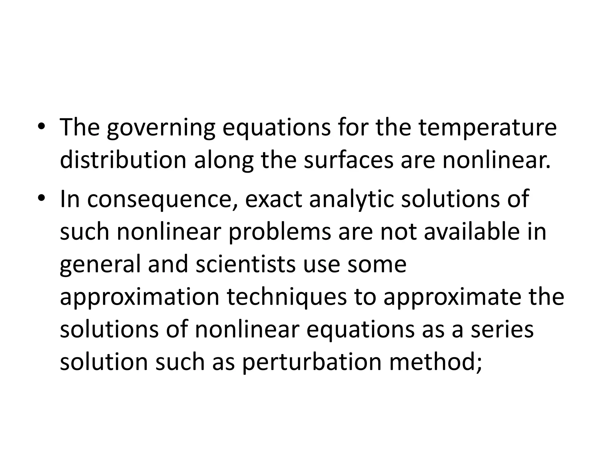 • The governing equations for the temperature
distribution along the surfaces are nonlinear.
• In consequence, exact analytic solutions of
such nonlinear problems are not available in
general and scientists use some
approximation techniques to approximate the
solutions of nonlinear equations as a series
solution such as perturbation method;
 