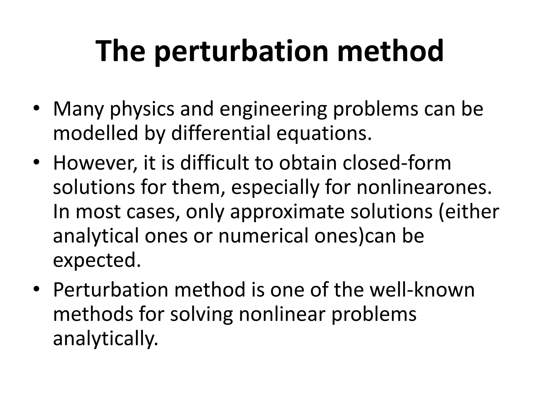 The perturbation method
• Many physics and engineering problems can be
modelled by differential equations.
• However, it is difficult to obtain closed-form
solutions for them, especially for nonlinearones.
In most cases, only approximate solutions (either
analytical ones or numerical ones)can be
expected.
• Perturbation method is one of the well-known
methods for solving nonlinear problems
analytically.
 
