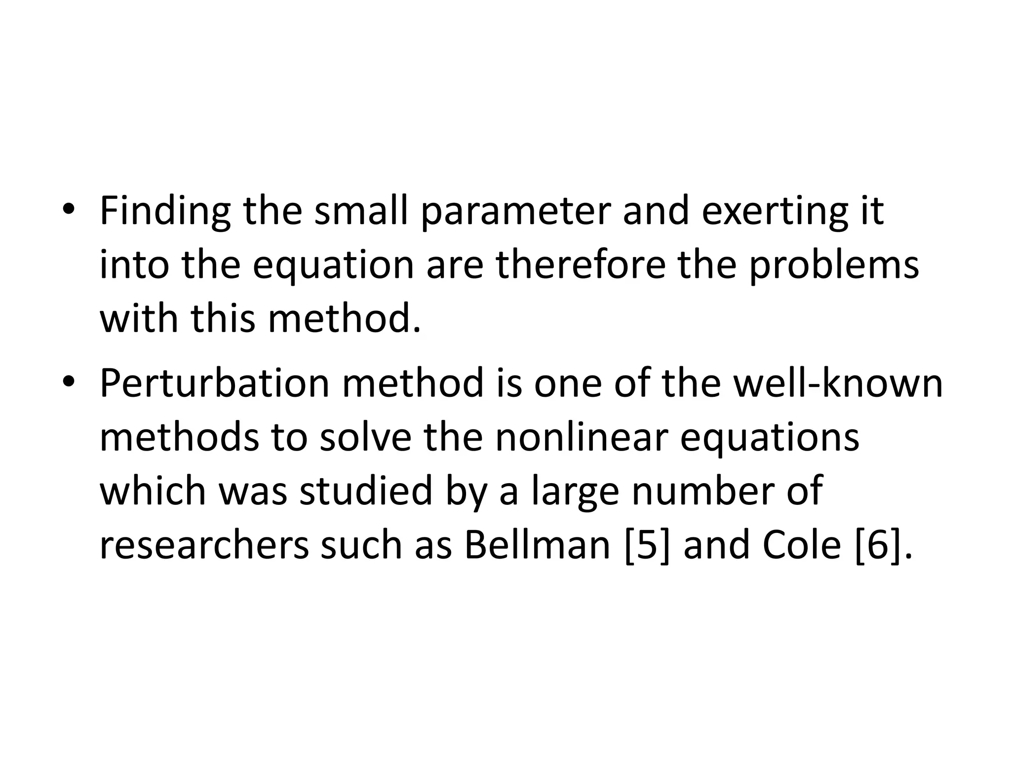 • Finding the small parameter and exerting it
into the equation are therefore the problems
with this method.
• Perturbation method is one of the well-known
methods to solve the nonlinear equations
which was studied by a large number of
researchers such as Bellman [5] and Cole [6].
 