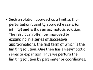 • Such a solution approaches a limit as the
perturbation quantity approaches zero (or
infinity) and is thus an asymptotic solution.
The result can often be improved by
expanding in a series of successive
approximations, the first term of which is the
limiting solution. One then has an asymptotic
series or expansion. Thus we perturb the
limiting solution by parameter or coordinates.
 