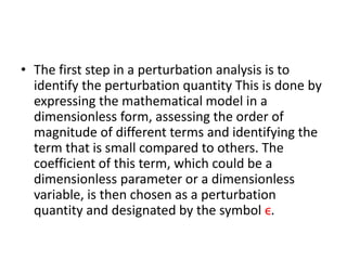 • The first step in a perturbation analysis is to
identify the perturbation quantity This is done by
expressing the mathematical model in a
dimensionless form, assessing the order of
magnitude of different terms and identifying the
term that is small compared to others. The
coefficient of this term, which could be a
dimensionless parameter or a dimensionless
variable, is then chosen as a perturbation
quantity and designated by the symbol ϵ.
 