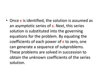 • Once ϵ is identified, the solution is assumed as
an asymptotic series of ϵ. Next, this series
solution is substituted into the governing
equations for the problem. By equating the
coefficients of each power of ϵ to zero, one
can generate a sequence of subproblems.
These problems are solved in succession to
obtain the unknown coefficients of the series
solution.
 