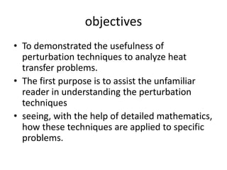 objectives
• To demonstrated the usefulness of
perturbation techniques to analyze heat
transfer problems.
• The first purpose is to assist the unfamiliar
reader in understanding the perturbation
techniques
• seeing, with the help of detailed mathematics,
how these techniques are applied to specific
problems.
 