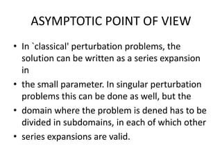ASYMPTOTIC POINT OF VIEW
• In `classical' perturbation problems, the
solution can be written as a series expansion
in
• the small parameter. In singular perturbation
problems this can be done as well, but the
• domain where the problem is dened has to be
divided in subdomains, in each of which other
• series expansions are valid.
 