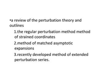 •a review of the perturbation theory and
outlines
1.the regular perturbation method method
of strained coordinates
2.method of matched asymptotic
expansions
3.recently developed method of extended
perturbation series.
 