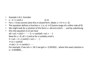 • Example 1.0.1. Consider
• x − 2 = ε cosh x (1.1)
• For ε = 0 we cannot solve this in closed form. (Note: ε = 0 ⇒ x = 2)
• The equation defines a function x : (−ε, ε) → R (some range of ε either side of 0)
• We might look for a solution of the form x = x0+εx1+ε2x2+· · · and by subsititung
• this into equation (1.1) we have
x0 + εx1 + ε2x2 + · · · − 2 = ε cosh(x0 + εx1 + · · ·)
Now for ε = 0, x0 = 2 and so for a suitably small ε
2 + εx1 − 2 ≈ ε cosh(2 + εx1 + · · · )
⇒ x1 ≈ cosh(2)
⇒ x(ε) = 2 + ε cosh(ε) + · · ·
For example, if we set ε = 10−2 we get x = 2.037622... where the exact solution is
x = 2.039068...
 